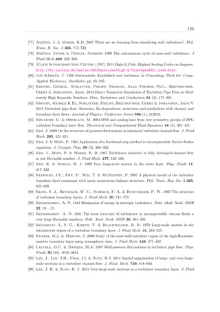 126
[77] Jim´enez, J. & Moser, R.D. 2007 What are we learning from simulating wall turbulence? Phil.
Trans. R. Soc. A 365, 715–732.
[78] Jim´enez, Javier & Pinelli, Alfredo 1999 The autonomous cycle of near-wall turbulence. J
Fluid Mech 389, 335–359.
[79] J¨ulich Supercomputing Centre (JSC) 2014 High-Q Club: Highest Scaling Codes on Juqueen.
http://fz-juelich.de/ias/jsc/EN/Expertise/High-Q-Club/OpenTBL/_node.html.
[80] von K´arm´an, T. 1930 Mechanische Ahnlichkeit und turbulenz. In Proceedings Third Int. Congr.
Applied Mechanics, Stockholm, pp. 85–105.
[81] Khoury, George., Schlatter, Philipp, Noorani, Azad, Fischer, Paul., Brethouwer,
Geert & Johansson, Arne. 2013 Direct Numerical Simulation of Turbulent Pipe Flow at Mod-
erately High Reynolds Numbers. Flow, Turbulence and Combustion 91 (3), 475–495.
[82] Khoury, George K El, Schlatter, Philipp, Brethouwer, Geert & Johansson, Arne V
2014 Turbulent pipe ﬂow: Statistics, Re-dependence, structures and similarities with channel and
boundary layer ﬂows. Journal of Physics: Conference Series 506 (1), 012010.
[83] Khujadze, G. & Oberlack, M. 2004 DNS and scaling laws from new symmetry groups of ZPG
turbulent boundary layer ﬂow. Theoretical and Computational Fluid Dynamics 18 (5), 391–411.
[84] Kim, J. 1989 On the structure of pressure ﬂuctuations in simulated turbulent channel ﬂow. J. Fluid
Mech. 205, 421–451.
[85] Kim, J. & Moin, P. 1985 Application of a fractional-step method to incompressible Navier-Stokes
equations. J. Comput. Phys. 59 (2), 308–323.
[86] Kim, J., Moin, P. & Moser, R. D. 1987 Turbulence statistics in fully developed channel ﬂow
at low Reynolds number. J. Fluid Mech. 177, 133–166.
[87] Kim, K. & Adrian, R. J. 1999 Very large-scale motion in the outer layer. Phys. Fluids 11,
417–422.
[88] Klewicki, J.C., Fife, P., Wei, T. & McMurtry, P. 2007 A physical model of the turbulent
boundary layer consonant with mean momentum balance structure. Phil. Trans. Roy. Soc A 365,
823–839.
[89] Kline, S. J., Reynolds, W. C., Schraub, F. A. & Runstadler, P. W. 1967 The structure
of turbulent boundary layers. J. Fluid Mech. 30, 741–773.
[90] Kolmogorov, A. N. 1941 Dissipation of energy in isotropic turbulence. Dokl. Akad. Nauk. SSSR
32, 19 – 21.
[91] Kolmogorov, A. N. 1941 The local structure of turbulence in incompressible viscous ﬂuids a
very large Reynolds numbers. Dokl. Akad. Nauk. SSSR 30, 301–305.
[92] Kovasznay, L. S. G., Kibens, V. & Blackwelder, R. R. 1970 Large-scale motion in the
intermittent region of a turbulent boundary layer. J. Fluid Mech. 41, 283–325.
[93] Kunkel, G.J. & Marusic, I. 2006 Study of the near-wall-turbulent region of the high-Reynolds-
number boundary layer using atmospheric data. J. Fluid Mech. 548, 375–402.
[94] Lauchle, G.C. & Daniels, M.A. 1987 Wall-pressure ﬂuctuations in turbulent pipe ﬂow. Phys.
Fluids 30 (10), 3019–3024.
[95] Lee, J., Lee, J.H., Choi, J.I. & Sung, H.J. 2014 Spatial organization of large- and very-large-
scale motions in a turbulent channel ﬂow. J. Fluid. Mech. 749, 818–840.
[96] Lee, J. H. & Sung, H. J. 2011 Very-large-scale motions in a turbulent boundary layer. J. Fluid
 