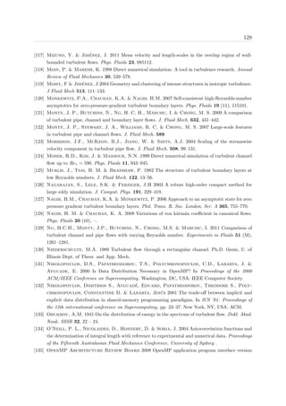 128
[117] Mizuno, Y. & Jim´enez, J. 2011 Mean velocity and length-scales in the overlap region of wall-
bounded turbulent ﬂows. Phys. Fluids 23, 085112.
[118] Moin, P. & Mahesh, K. 1998 Direct numerical simulation: A tool in turbulence research. Annual
Review of Fluid Mechanics 30, 539–578.
[119] Moisy, F & Jim´enez, J 2004 Geometry and clustering of intense structures in isotropic turbulence.
J Fluid Mech 513, 111–133.
[120] Monkewitz, P.A., Chauhan, K.A. & Nagib, H.M. 2007 Self-consistent high-Reynolds-number
asymptotics for zero-pressure-gradient turbulent boundary layers. Phys. Fluids 19 (11), 115101.
[121] Monty, J. P., Hutchins, N., Ng, H. C. H., Marusic, I. & Chong, M. S. 2009 A comparison
of turbulent pipe, channel and boundary layer ﬂows. J. Fluid Mech. 632, 431–442.
[122] Monty, J. P., Stewart, J. A., Williams, R. C. & Chong, M. S. 2007 Large-scale features
in turbulent pipe and channel ﬂows. J. Fluid Mech. 589.
[123] Morrison, J.F., McKeon, B.J., Jiang, W. & Smits, A.J. 2004 Scaling of the streamwise
velocity component in turbulent pipe ﬂow. J. Fluid Mech. 508, 99–131.
[124] Moser, R.D., Kim, J. & Mansour, N.N. 1999 Direct numerical simulation of turbulent channel
ﬂow up to Reτ = 590. Phys. Fluids 11, 943–945.
[125] Murlis, J., Tsai, H. M. & Bradshaw, P. 1982 The structure of turbulent boundary layers at
low Reynolds numbers. J. Fluid Mech. 122, 13–56.
[126] Nagarajan, S., Lele, S.K. & Ferziger, J.H 2003 A robust high-order compact method for
large eddy simulation. J. Comput. Phys. 191, 329–419.
[127] Nagib, H.M., Chauhan, K.A. & Monkewitz, P. 2006 Approach to an asymptotic state for zero
pressure gradient turbulent boundary layers. Phil. Trans. R. Soc. London, Ser. A 365, 755–770.
[128] Nagib, H. M. & Chauhan, K. A. 2008 Variations of von k´arm´an coeﬃcient in canonical ﬂows.
Phys. Fluids 20 (10), –.
[129] Ng, H.C.H., Monty, J.P., Hutchins, N., Chong, M.S. & Marusic, I. 2011 Comparison of
turbulent channel and pipe ﬂows with varying Reynolds number. Experiments in Fluids 51 (M),
1261–1281.
[130] Niederschulte, M.A. 1989 Turbulent ﬂow through a rectangular channel. Ph.D. thesis, U. of
Illinois Dept. of Theor. and App. Mech.
[131] Nikolopoulos, D.S., Papatheodorou, T.S., Polychronopoulos, C.D., Labarta, J. &
Ayguade, E. 2000 Is Data Distribution Necessary in OpenMP? In Proceedings of the 2000
ACM/IEEE Conference on Supercomputing. Washington, DC, USA: IEEE Computer Society.
[132] Nikolopoulos, Dimitrios S., Ayguad´e, Eduard, Papatheodorou, Theodore S., Poly-
chronopoulos, Constantine D. & Labarta, Jes´us 2001 The trade-oﬀ between implicit and
explicit data distribution in shared-memory programming paradigms. In ICS ’01: Proceedings of
the 15th international conference on Supercomputing, pp. 23–37. New York, NY, USA: ACM.
[133] Obukhov, A.M. 1941 On the distribution of energy in the spectrum of turbulent ﬂow. Dokl. Akad.
Nauk. SSSR 32, 22 – 24.
[134] O’Neill, P. L., Nicolaides, D., Honnery, D. & Soria, J. 2004 Autocorrelation functions and
the determination of integral length with reference to experimental and numerical data. Proceedings
of the Fifteenth Australasian Fluid Mechanics Conference. University of Sydney .
[135] OpenMP Architecture Review Board 2008 OpenMP application program interface version
 