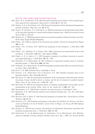 129
3.0. http://www.openmp.org/mp-documents/spec30.pdf.
[136] ¨Orl¨u, R. & Alfredsson, P.H. 2010 On spatial resolution issues related to time-averaged quan-
tities using hot-wire anemometry. Experiments in Fluids 49 (1), 101–110.
[137] Orszag, S.A. & Patterson, G.S. 1972 Numerical simulation of three-dimensional homogeneous
isotropic turbulence. Phys. Rev. Lett. 16, 76–79.
[138] Osaka, H., Kameda, T. & Mochizuki, S. 1998 Re-examination of the Reynolds-number-eﬀect
on the mean ﬂow quantities in a smooth wall turbulent boundary layer. JSME International Journal
Series B 41 (1), 123–129.
[139] ¨Osterlund, J. 1999 Experimental studies of zero pressure-gradient turbulent boundary layer ﬂow.
Ph.D. thesis, Kungl Tekniska H¨ogskolan.
[140] Perot, J.B. 1993 An analysis of the fractional step method. Journal of Computational Physics
108, 51–58.
[141] Perry, A.E. & Chong, M.S. 1982 On the mechanism of wall turbulence. J. Fluid Mech. 119,
173–217.
[142] Perry, A.E., Henbest, S. & Chong, M.S. 1986 A theoretical and experimental study of wall
turbulence. J. Fluid Mech. 119, 163 – 199, (Agard, PCH02).
[143] Perry, A. E. & Abell, C. J. 1977 Asymptotic similarity of turbulence structures in smooth-
and rough-walled pipes. J. Fluid Mech. 79, 785 – 799.
[144] Pirozzoli, S. & Bernardini, M. 2011 Turbulence in supersonic boundary layers at moderate
Reynolds number. J. Fluid Mech. 688, 120–168.
[145] Pirozzoli, S. & Bernardini, M. 2013 Probing high-reynolds-number eﬀects in numerical bound-
ary layers. Phys. Fluids 25 (2), –.
[146] Pope, S. B. 2000 Turbulent Flows. Cambridge U. Press.
[147] Purtell, L.P., Klebanoff, P.S. & Buckley, F.T. 1981 Turbulent boundary layers at low
Reynolds numbers. Phys. Fluids 24, 802–811.
[148] Reynolds, O. 1883 An experimental investigation of the circumstances which determine whether
the motion of water should be direct or sinuous, and the law of resistance in parallel channels.
Philos. Trans. R. Soc. London Ser. A 174, 935 – 982.
[149] Reynolds, O. 1895 On the dynamical theory of turbulent incompressible viscous ﬂuids and the
determination of the criterion. Philos. Trans. R. Soc. London Ser. A 186, 123 – 164.
[150] Richardson, L. F. 1922 Weather prediction by numerical process. Cambridge U. Press.
[151] Robinson, S. K. 1991 Coherent motions in the turbulent boundary layer. Ann. Rev. Fluid Mech.
23, 601–639.
[152] Rogallo, R.S. & Moin, P. 1984 Numerical simulation of turbulent ﬂow. Annual Review of Fluid
Mechanics 16, 99–137.
[153] Saffman, P.G. 1978 Problems and progress in the theory of turbulence. In Structure and Mech-
anisms of Turbulence II (ed. H. Fiedler), Lecture Notes in Physics, vol. 76, pp. 273–306. Springer
Berlin Heidelberg.
[154] Schewe, G. 1983 On the structure and resolution of wall-pressure ﬂuctuations associated with
turbulent boundary-layer ﬂow. J. Fluid Mech. 134, 311–328.
[155] Schlatter, P., Li, Q, Brethouwer, G, Johansson, A.V & Henningson, D.S. 2010 Sim-
ulations of spatially evolving turbulent boundary layers up to Reθ = 4300. Int. Journal of Heat
 