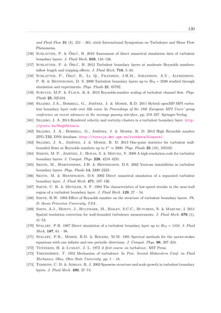 130
and Fluid Flow 31 (3), 251 – 261, sixth International Symposium on Turbulence and Shear Flow
Phenomena.
[156] Schlatter, P. & ¨Orl¨u, R. 2010 Assessment of direct numerical simulation data of turbulent
boundary layers. J. Fluid Mech. 659, 116–126.
[157] Schlatter, P. & ¨Orl¨u, R. 2012 Turbulent boundary layers at moderate Reynolds numbers:
inﬂow length and tripping eﬀects. J. Fluid Mech. 710, 5–34.
[158] Schlatter, P., ¨Orl¨u, R., Li, Q., Fransson, J.H.M., Johansson, A.V., Alfredsson,
P. H. & Henningson, D. S. 2009 Turbulent boundary layers up to Reθ = 2500 studied through
simulation and experiments. Phys. Fluids 21, 05702.
[159] Schultz, M.P. & Flack, K.A. 2013 Reynolds-number scaling of turbulent channel ﬂow. Phys.
Fluids 25, 025104.
[160] Sillero, J.A., Borrell, G., Jim´enez, J. & Moser, R.D. 2011 Hybrid openMP-MPI turbu-
lent boundary layer code over 32k cores. In Proceedings of the 18th European MPI Users’ group
conference on recent advances in the message passing interface, pp. 218–227. Springer-Verlag.
[161] Sillero, J. A. 2014 Rendered velocity and vorticity clusters in a turbulent boundary layer. http:
//youtu.be/Mwq5PAIza1w.
[162] Sillero, J. A., Borrell, G., Jim´enez, J. & Moser, R. D. 2013 High Reynolds number
ZPG-TBL DNS database. http://torroja.dmt.upm.es/turbdata/blayers/.
[163] Sillero, J. A., Jim´enez, J. & Moser, R. D. 2013 One-point statistics for turbulent wall-
bounded ﬂows at Reynolds numbers up to δ+
≈ 2000. Phys. Fluids 25 (10), 105102.
[164] Simens, M. P., Jim´enez, J., Hoyas, S. & Mizuno, Y. 2009 A high-resolution code for turbulent
boundary layers. J. Comput. Phys. 228, 4218–4231.
[165] Skote, M., Haritonides, J.H. & Henningson, D.S. 2002 Varicose instabilities in turbulent
boundary layers. Phys. Fluids 14, 2309–2323.
[166] Skote, M. & Henningson, D.S. 2002 Direct numerical simulation of a separated turbulent
boundary layer. J. Fluid Mech. 471, 107–136.
[167] Smith, C. R. & Metzler, S. P. 1983 The characteristics of low-speed streaks in the near-wall
region of a turbulent boundary layer. J. Fluid Mech. 129, 27 – 54.
[168] Smith, R.W. 1994 Eﬀect of Reynolds number on the structure of turbulent boundary layers. Ph.
D. thesis Princeton University, USA .
[169] Smits, A.J., Monty, J., Hultmark, M., Bailey, S.C.C., Hutchins, N. & Marusic, I. 2011
Spatial resolution correction for wall-bounded turbulence measurements. J. Fluid Mech. 676 (1),
41–53.
[170] Spalart, P.R. 1987 Direct simulation of a turbulent boundary layer up to Reθ = 1410. J. Fluid
Mech. 187, 61 – 98.
[171] Spalart, P.R., Moser, R.D. & Rogers, M.M. 1991 Spectral methods for the navier-stokes
equations with one inﬁnite and two periodic directions. J. Comput. Phys. 96, 297–324.
[172] Tennekes, H. & Lumley, J. L. 1972 A ﬁrst course on turbulence. MIT Press.
[173] Theodorsen, T. 1952 Mechanism of turbulence. In Proc. Second Midwestern Conf. on Fluid
Mechanics, Ohio, Ohio State University, pp. 1 – 18.
[174] Tomkins, C. D. & Adrian, R. J. 2003 Spanwise structure and scale growth in turbulent boundary
layers. J. Fluid Mech. 490, 37–74.
 