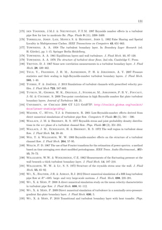 131
[175] den Toonder, J.M.J. & Nieuwstadt, F.T.M. 1997 Reynolds number eﬀects in a turbulent
pipe ﬂow for low to moderate Re. Phys. Fluids 9 (11), 3398–3409.
[176] Torrellas, Josep, Lam, Monica S. & Hennessy, John L. 1992 False Sharing and Spatial
Locality in Multiprocessor Caches. IEEE Transactions on Computers 43, 651–663.
[177] Townsend, A. A. 1958 The turbulent boundary layer. In Boundary Layer Research (ed.
H. G¨ortler), pp. 1–15. Springer Berlin Heidelberg.
[178] Townsend, A. A. 1961 Equilibrium layers and wall turbulence. J. Fluid Mech. 11, 97–120.
[179] Townsend, A. A. 1976 The structure of turbulent shear ﬂows, 2nd edn. Cambridge U. Press.
[180] Tritton, D. J. 1967 Some new correlation measurements in a turbulent boundary layer. J. Fluid
Mech. 28, 439–462.
[181] Tsuji, Y., Fransson, J. H. M., Alfredsson, P. H. & Johansson, A. V. 2007 Pressure
statistics and their scaling in high-Reynolds-number turbulent boundary layers. J. Fluid Mech.
585, 1–40.
[182] Tuerke, F. & Jim´enez, J. 2013 Simulations of turbulent channels with prescribed velocity pro-
ﬁles. J. Fluid Mech 723, 587–603.
[183] Tutkun, M., George, W. K., Delville, J., Stanislas, M., Johansson, P. B. V., Foucaut,
J.-M. & Coudert, S. 2009 Two-point correlations in high Reynolds number ﬂat plate turbulent
boundary layers. Journal of Turbulence 10, 21.
[184] University, of Chicago 2008 GT 5.2.5 GridFTP. http://toolkit.globus.org/toolkit/
docs/latest-stable/gridftp/.
[185] Wagner, C., H¨uttl, T.J. & Friedrich, R. 2001 Low-Reynolds-number eﬀects derived from
direct numerical simulations of turbulent pipe ﬂow. Computers & Fluids 30 (5), 581 – 590.
[186] Wallace, J. M. & Brodkey, R. S. 1977 Reynolds stress and joint probability density distribu-
tions in the u-v plane of a turbulent channel ﬂow. Phys. Fluids 20 (3), 351–355.
[187] Wallace, J. M., Eckelmann, H. & Brodkey, R. S. 1972 The wall region in turbulent shear
ﬂow. J. Fluid Mech. 54, 39–48.
[188] Wei, T. & Willmarth, W. W. 1989 Reynolds-number eﬀects on the structure of a turbulent
channel ﬂow. J. Fluid Mech. 204, 57–95.
[189] Welch, P. D. 1967 The use of fast Fourier transform for the estimation of power spectra: a method
based on time averaging over short modiﬁed periodograms. IEEE Trans. Audio Electroacoust., AU-
15, 70–73.
[190] Willmarth, W.W. & Wooldridge, C.E. 1962 Measurements of the ﬂuctuating pressure at the
wall beneath a thick turbulent boundary layer. J. Fluid Mech. 14, 187–210.
[191] Willmarth, W. W. & Lu, S. S. 1972 Structure of the reynolds stress near the wall. J. Fluid
Mech. 55, 65–92.
[192] Wu, X., Baltzer, J.R. & Adrian, R.J. 2012 Direct numerical simulation of a 30R long turbulent
pipe ﬂow at R+
=685: large- and very large-scale motions. J. Fluid. Mech. 698, 235–281.
[193] Wu, X. & Moin, P. 2008 A direct numerical simulation study on the mean velocity characteristics
in turbulent pipe ﬂow. J. Fluid Mech. 608, 81–112.
[194] Wu, X. & Moin, P. 2009 Direct numerical simulation of turbulence in a nominally-zero-pressure-
gradient ﬂat-plate boundary layer. J. Fluid Mech. 630, 5.
[195] Wu, X. & Moin, P. 2010 Transitional and turbulent boundary layer with heat transfer. Phys.
 