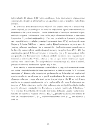independiente del n´umero de Reynolds considerado. Estas diferencias se originan como
consecuencia del car´acter intermitente de las capas l´ımites, que es inexistente en los ﬂujos
internos.
La estructura de las ﬂuctuaciones de velocidad y de presi´on, junto con la de los esfuer-
zos de Reynolds, se han investigado por medio de correlaciones espaciales tridimensionales
considerando dos puntos de medida. Hemos obtenido que el tama˜no de las mismas es gen-
eralmente mayor en canales que en capas l´ımites, especialmente en el caso de la correlaci´on
longitudinal Cuu en la direcci´on del ﬂujo. Para esta correlaci´on se demuestra que las es-
tructuras d´ebilmente correladas presentan longitudes de hasta O(7δ), en el caso de capas
l´ımites, y de hasta O(18δ) en el caso de canales. Estas longitudes se obtienen respecti-
vamente en la zona logar´ıtmica y en la zona exterior. Las longitudes correspondientes en
la direcci´on transversal son signiﬁcativamente menores en ambos ﬂujos, O(δ − 2δ). La
organizaci´on espacial de las correlaciones es compatible con la de una pareja de rollos
casi paralelos con dimensiones que escalan en unidades exteriores. Esta organizaci´on se
mantiene al menos hasta y ≈ 0.6δ, altura a la cual las capas l´ımites comienzan a organi-
zarse en rollos transversales. ´Este comportamiento es sin embargo m´as d´ebil en canales,
pudi´endose observar parcialmente a partir de y ≈ 0.8δ.
Para estudiar si estas estructuras est´an onduladas a lo largo de la direcci´on transver-
sal, hemos calculado las correlaciones condicionadas a eventos intensos de la velocidad
transversal w . Estas correlaciones revelan que la ondulaci´on de la velocidad longitudinal
aumenta conforme nos alejamos de la pared, sugiriendo que las estructuras est´an m´as
alineadas en la zona cercana a la pared que en la zona lejana a ella. El por qu´e de esta
ondulaci´on se encuentra posiblemente en la conﬁguraci´on a lo largo de diagonales que
presenta w . Estas estructuras no s´olo est´an onduladas, sino que tambi´en est´an inclinadas
respecto a la pared con ´angulos que dependen de la variable considerada, de la altura, y
de el contorno de correlaci´on seleccionado. Por encima de la zona tamp´on e independien-
temente del n´umero de Reynolds y tipo de ﬂujo, Cuu presenta una inclinaci´on m´axima de
unos 10o
, las correlaciones Cvv y Cpp son esencialmente verticales, y Cww est´a inclinada a
unos 35o
.
IX
 