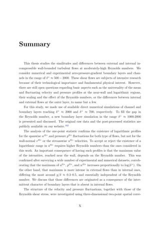 Summary
This thesis studies the similitudes and diﬀerences between external and internal in-
compressible wall-bounded turbulent ﬂows at moderately-high Reynolds numbers. We
consider numerical and experimental zero-pressure-gradient boundary layers and chan-
nels in the range of δ+
≈ 500 − 2000. These shear ﬂows are subjects of intensive research
because of their technological importance and fundamental physical interest. However,
there are still open questions regarding basic aspects such as the universality of the mean
and ﬂuctuating velocity and pressure proﬁles at the near-wall and logarithmic regions,
their scaling and the eﬀect of the Reynolds numbers, or the diﬀerences between internal
and external ﬂows at the outer layer, to name but a few.
For this study, we made use of available direct numerical simulations of channel and
boundary layers reaching δ+
≈ 2000 and δ+
≈ 700, respectively. To ﬁll the gap in
the Reynolds number, a new boundary layer simulation in the range δ+
≈ 1000-2000
is presented and discussed. The original raw data and the post-processed statistics are
publicly available on our website.162
The analysis of the one-point statistic conﬁrms the existence of logarithmic proﬁles
for the spanwise w 2+
and pressure p 2+
ﬂuctuations for both type of ﬂows, but not for the
wall-normal v 2+
or the streamwise u 2+
velocities. To accept or reject the existence of a
logarithmic range in u 2+
requires higher Reynolds numbers than the ones considered in
this work. An important consequence of having such proﬁles is that the maximum value
of the intensities, reached near the wall, depends on the Reynolds number. This was
conﬁrmed after surveying a wide number of experimental and numerical datasets, corrob-
orating that the maximum of u 2+
, p 2+
, and w 2+
increases proportionally to log(δ+
). On
the other hand, that maximum is more intense in external ﬂows than in internal ones,
diﬀering the most around y/δ ≈ 0.3–0.5, and essentially independent of the Reynolds
number. We discuss that those diﬀerences are originated as a consequence of the inter-
mittent character of boundary layers that is absent in internal ﬂows.
The structure of the velocity and pressure ﬂuctuations, together with those of the
Reynolds shear stress, were investigated using three-dimensional two-point spatial corre-
X
 