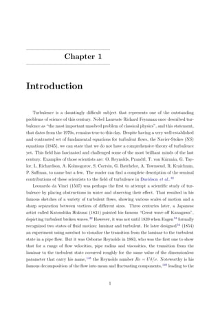 Chapter 1
Introduction
Turbulence is a dauntingly diﬃcult subject that represents one of the outstanding
problems of science of this century. Nobel Laureate Richard Feynman once described tur-
bulence as “the most important unsolved problem of classical physics”, and this statement,
that dates from the 1970s, remains true to this day. Despite having a very well-established
and contrasted set of fundamental equations for turbulent ﬂows, the Navier-Stokes (NS)
equations (1845), we can state that we do not have a comprehensive theory of turbulence
yet. This ﬁeld has fascinated and challenged some of the most brilliant minds of the last
century. Examples of those scientists are: O. Reynolds, Prandtl, T. von K´arm´an, G. Tay-
lor, L. Richardson, A. Kolmogorov, S. Corrsin, G. Batchelor, A. Townsend, R. Kraichnan,
P. Saﬀman, to name but a few. The reader can ﬁnd a complete description of the seminal
contributions of these scientists to the ﬁeld of turbulence in Davidson et al..32
Leonardo da Vinci (1507) was perhaps the ﬁrst to attempt a scientiﬁc study of tur-
bulence by placing obstructions in water and observing their eﬀect. That resulted in his
famous sketches of a variety of turbulent ﬂows, showing various scales of motion and a
sharp separation between vortices of diﬀerent sizes. Three centuries later, a Japanese
artist called Katsushika Hokusai (1831) painted his famous “Great wave oﬀ Kanagawa”,
depicting turbulent broken waves.22
However, it was not until 1839 when Hagen53
formally
recognized two states of ﬂuid motion: laminar and turbulent. He later designed54
(1854)
an experiment using sawdust to visualize the transition from the laminar to the turbulent
state in a pipe ﬂow. But it was Osborne Reynolds in 1883, who was the ﬁrst one to show
that for a range of ﬂow velocities, pipe radius and viscosities, the transition from the
laminar to the turbulent state occurred roughly for the same value of the dimensionless
parameter that carry his name,148
the Reynolds number Re = Uδ/ν. Noteworthy is his
famous decomposition of the ﬂow into mean and ﬂuctuating components,149
leading to the
1
 
