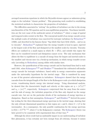 2
averaged momentum equations in which the Reynolds stresses appear as unknowns giving
origin to the turbulent “closure problem”. This pioneering work resulted in establishing
the statistical methods to characterize the properties of turbulence.
The diﬃculties associated in “solving” the problem of turbulence are due to the strong
non-linearities of the NS equation and its non-equilibrium properties. Non-linear instabil-
ities are the root cause of the multiscale nature of turbulence,91
where a range of spatial
and temporal scales coexist in the ﬂow. The conceptual model of an energy cascade across
the multiple scales of turbulence was conceived for isotropic turbulence by Richardson150
(1920), and described in his famous rhyme “big whirls that have little whirls... and so on
to viscosity”. Richardson150
explained that the energy transfer is local in space, injected
at the largest scale of the ﬂow and dissipated at the smallest scales by viscosity. Viscosity
eﬀects are conﬁned in a small region in which Re = O(1), and outside this region the
ﬂow can be considered inviscid and dissipation cannot occur. The only mechanism that
allows the ﬂow to equilibrate is a cascade of energy from the largest and inertial scales to
the smallest and viscous ones via a break-up mechanism, in which energy transfer occurs
only (according to Richardson) among eddies with similar sizes.
However, the quantiﬁcation of this energy cascade and its functional form had to wait
until 1941, when Kolmogorov91,90
and Obukhov133
formulated the celebrated self-similar
energy cascade for isotropic turbulence, based solely in energy conservation arguments
under the universality hypothesis for the inertial range. This is considered by many
as one of the greatest achievements in turbulence. Kolmogorov showed that the energy
cascades from the integral length of the ﬂow to the Kolmogorov scale η in which dissipation
occurs, transforming kinetic energy into internal energy. Using dimensional analysis,
he showed that the characteristic length and velocity at this region are η = (ν3
/ )1/4
and uη = (ν )1/4
, respectively. Kolmogorov conjectured that far away from the source
and the sink of energy, the turbulent properties of the ﬂow only depend on the energy
cascade rate, but not on the particular details of the mechanism of energy injection or
dissipation. Based on that assumption, Kolmogorov91
and Obukhov133
derived the power
law scaling for the three-dimensional energy spectrum in the inertial range, showing that
the only relevant dimensional quantities in that region are and k, where k ∼ 1/ is the
wavenumber. As a consequence, the only possible combination for the energy spectrum
is E(k) = C 2/3
k−5/3
, where C is the Kolgomorov constant. The Kolmogorov theory was
later proved to be consistent with experimental data of that time.49
Although the above result had an undeniable impact in our understanding of turbulent
ﬂow phenomena, it has certainly not been exempt from all criticism, because it misses
 