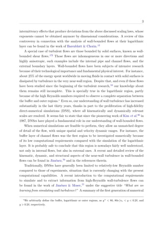 3
intermittency eﬀects that produce deviations from the above discussed scaling laws, whose
exponents cannot be obtained anymore by dimensional considerations. A review of this
controversy in connection with the analysis of wall-bounded ﬂows at their logarithmic
layer can be found in the work of Barenblatt & Chorin.13
A special case of turbulent ﬂows are those bounded by solid surfaces, known as wall-
bounded shear ﬂows.172
Those ﬂows are inhomogeneous in one or more directions and
highly anisotropic, such examples include the internal pipe and channel ﬂows, and the
external boundary layers. Wall-bounded ﬂows have been subjects of intensive research
because of their technological importance and fundamental physical interest. For instance,
about 25% of the energy spent worldwide in moving ﬂuids in contact with solid surfaces is
dissipated by turbulence in the very near-wall region. Despite that, and even if these ﬂows
have been studied since the beginning of the turbulent research,53
our knowledge about
them remains still incomplete. This is specially true in the logarithmic region, partly
because of the high Reynolds numbers required to observe a complete separation between
the buﬀer and outer regions.∗
Even so, our understanding of wall turbulence has increased
substantially in the last thirty years, thanks in part to the proliferation of high-ﬁdelity
direct-numerical simulations (DNS), where all kinematically and dynamically relevant
scales are resolved. It seems fair to state that since the pioneering work of Kim et al.86
in
1987, DNSes have played a fundamental role in our understanding of wall-bounded ﬂows.
When numerical simulations are feasible to perform, they allow an unmatched degree
of detail of the ﬂow, with unique spatial and velocity dynamic ranges. For instance, the
buﬀer layer of channel ﬂows was the ﬁrst region to be investigated numerically because
of its low computational requirements compared with the simulation of the logarithmic
layer. It is probably safe to conclude that this region is nowadays fairly well understood,
not only in internal ﬂows, but also in external ones. A recent and detailed review of the
kinematic, dynamic, and structural aspects of the near-wall turbulence in wall-bounded
ﬂows can be found in Jim´enez,70
and in the references therein.
Traditionally, DNSes have generally been limited to relatively-low Reynolds number
compared to those of experiments, situation that is currently changing with the present
computational capabilities. A recent introduction to the computational requirements
to simulate and to extract information from high-Reynolds wall-turbulence ﬂows can
be found in the work of Jim´enez & Moser,77
under the suggestive title “What are we
learning from simulating wall turbulence?” A summary of the ﬁrst generation of numerical
∗
We arbitrarily deﬁne the buﬀer, logarithmic or outer regions, as y+
< 80, 80ν/uτ < y < 0.2δ, and
y > 0.2δ, respectively.
 