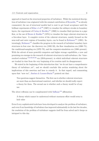 1.0. Contents and organization 6
approach is based on the structural properties of turbulence. While the statistical descrip-
tion of turbulence was originated with the seminal contribution of Reynolds,149
as already
commented, the use of structural models had to wait to get broad acceptance until the
brilliant experiments of Kline et al.89
(1967) to visualize the sublayer streaks in boundary
layers, the experiment of Corino & Brodkey31
(1969) to visualize ﬂuid ejections in a pipe
ﬂow, or the one of Brown & Roshko18
(1974) to visualize the large coherent structures in
a free-shear layer. A complete review of the coherent structures, mainly focused on the
near-wall and outer regions of boundary layers, can be found in Robinson151
(1991). In-
terestingly, Robinson151
classiﬁes the progress in the research of turbulent boundary layer
structures in four eras: the discovery era (1932–59), the ﬂow visualization era (1960–71),
the conditional-sampling era (1972–79), and the computer-simulation era (1980–present).
With the advent of more powerful computers and higher storage capabilities, a new and
promising era emerges in the research of coherent structures in wall-turbulence, the “time-
resolved evolution”39,106,99,108
era (2010-present), in which individual coherent structures
are tracked in time from the very beginning of its creation until its disappearance.
We stated in the beginning of this introduction that “we do not have a comprehensive
theory of turbulence yet”, and we should conclude this section wondering about the
implications of this assertion and how to remedy it. In that regard, and commenting
upon that “new era”, Jim´enez & Lozano-Dur´an76
pointed out that:
Two questions suggest themselves. The ﬁrst one is whether coherent structures
are more than an observational construct, and whether we should really expect
a theory for them. The second one is whether such a theory would be of any
use.
The above reﬂexion can be complemented with Saﬀman153
aﬃrmation:
A theory which cannot be understood without enormous eﬀort would seem to
lack value
Even if very sophisticated tools have been developed to analyze the problem of turbulence,
and even if our knowledge of turbulence has improved substantially in the last few decades,
the resolution of the problem of turbulence suggests itself far from solved and it keeps us
intrigued to this day.
 