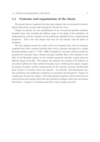 1.1. Contents and organization of the thesis 7
1.1 Contents and organization of the thesis
The present thesis is organized into four main chapters that are presented in chrono-
logical order of the research tasks developed in the last ﬁve years.
Chapter §2 presents the new parallelization of the zero-pressure-gradient turbulent
boundary layer code, including the diﬀerent stages in the design of the simulation, its
implementation, and the evaluation of the performing capabilities from a computational
perspective. This is the only chapter that does not deal directly with the physic of
turbulence.
The next chapters present the results of the new boundary layer, that is extensively
compared with other canonical turbulent ﬂows such as channels and pipes for a similar
Reynolds numbers range, δ+
≈ 500 − 2000. In chapter §3, one-point statistics results are
presented for boundary layers, channel and pipe turbulent ﬂows, with emphasis in the
eﬀect of the Reynolds numbers in the turbulent quantities and their scaling along the
diﬀerent regions of the ﬂow. This chapter also addresses the problem of the inﬂuence of
the initial conditions for fully turbulent boundary layers. Following this chapter, chapter
§4 presents two-point statistics measurements for the velocities, pressure and Reynolds
shear stresses in boundary layers and channels. In particular, three-dimensional spa-
tial correlations and conditional correlations are presented and interpreted. Chapter §5
complements the previous chapter. Three-dimensional streamwise velocity structures are
extracted from the boundary layer ﬂow and classiﬁed according to their sizes and volume
distribution. A chapter of conclusions and future work is ﬁnally presented.
 