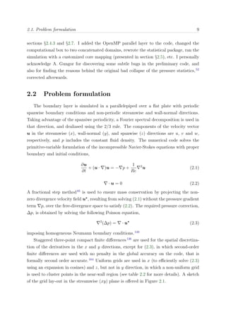 2.1. Problem formulation 9
sections §2.4.3 and §2.7. I added the OpenMP parallel layer to the code, changed the
computational box to two concatenated domains, rewrote the statistical package, ran the
simulation with a customized core mapping (presented in section §2.5), etc. I personally
acknowledge A. Gungor for discovering some subtle bugs in the preliminary code, and
also for ﬁnding the reasons behind the original bad collapse of the pressure statistics,52
corrected afterwards.
2.2 Problem formulation
The boundary layer is simulated in a parallelepiped over a ﬂat plate with periodic
spanwise boundary conditions and non-periodic streamwise and wall-normal directions.
Taking advantage of the spansiwe periodicity, a Fourier spectral decomposition is used in
that direction, and dealiased using the 2/3 rule. The components of the velocity vector
u in the streamwise (x), wall-normal (y), and spanwise (z) directions are u, v and w,
respectively, and p includes the constant ﬂuid density. The numerical code solves the
primitive-variable formulation of the incompressible Navier-Stokes equations with proper
boundary and initial conditions,
∂u
∂t
+ (u · )u = − p +
1
Re
2
u (2.1)
· u = 0 (2.2)
A fractional step method85
is used to ensure mass conservation by projecting the non-
zero divergence velocity ﬁeld u∗
, resulting from solving (2.1) without the pressure gradient
term p, over the free-divergence space to satisfy (2.2). The required pressure correction,
∆p, is obtained by solving the following Poisson equation,
2
(∆p) = · u∗
(2.3)
imposing homogeneous Neumann boundary conditions.140
Staggered three-point compact ﬁnite diﬀerences126
are used for the spatial discretiza-
tion of the derivatives in the x and y directions, except for (2.3), in which second-order
ﬁnite diﬀerences are used with no penalty in the global accuracy on the code, that is
formally second order accurate.164
Uniform grids are used in x (to eﬃciently solve (2.3)
using an expansion in cosines) and z, but not in y direction, in which a non-uniform grid
is used to cluster points in the near-wall region (see table 2.2 for more details). A sketch
of the grid lay-out in the streamwise (xy) plane is oﬀered in Figure 2.1.
 