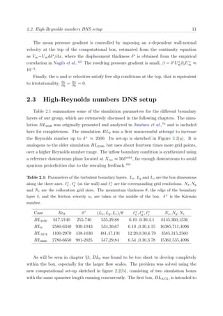 2.2. High-Reynolds numbers DNS setup 11
The mean pressure gradient is controlled by imposing an x-dependent wall-normal
velocity at the top of the computational box, estimated from the continuity equation
as V∞=U∞dδ∗
/dx, where the displacement thickness δ∗
is obtained from the empirical
correlation in Nagib et al..127
The resulting pressure gradient is small, β = δ∗
U+
∞∂xU+
∞ ≈
10−3
.
Finally, the u and w velocities satisfy free slip conditions at the top, that is equivalent
to irrotationality, ∂u
∂y
= ∂w
∂y
= 0.
2.3 High-Reynolds numbers DNS setup
Table 2.1 summarizes some of the simulation parameters for the diﬀerent boundary
layers of our group, which are extensively discussed in the following chapters. The simu-
lation BL2100 was originally presented and analyzed in Jim´enez et al.,74
and is included
here for completeness. The simulation BL0 was a ﬁrst unsuccessful attempt to increase
the Reynolds number up to δ+
≈ 2000. Its set-up is sketched in Figure 2.2(a). It is
analogous to the older simulation BL2100, but uses about fourteen times more grid points,
over a higher Reynolds number range. The inﬂow boundary condition is synthesized using
a reference downstream plane located at Xrec ≈ 50δinlet
, far enough downstream to avoid
spurious periodicities due to the rescaling feedback.164
Table 2.1: Parameters of the turbulent boundary layers. Lx, Ly and Lz are the box dimensions
along the three axes. +
x , +
y (at the wall) and +
z are the corresponding grid resolutions. Nx, Ny
and Nz are the collocation grid sizes. The momentum thickness θ, the edge of the boundary
layer δ, and the friction velocity uτ are taken at the middle of the box. δ+ is the K´arm´an
number.
Case Reθ δ+
(Lx, Ly, Lz)/θ +
x , +
y , +
z Nx, Ny, Nz
BL2100 617-2140 255-740 535,29,88 6.10 ,0.30,4.1 6145,360,1536
BL0 2580-6340 930-1943 534,30,67 6.10 ,0.30,4.15 16385,711,4096
BLAUX 1100-2970 438-1030 481,47,191 12.20,0.30,6.79 3585,315,2560
BL6600 2780-6650 981-2025 547,29,84 6.54 ,0.30,3.78 15361,535,4096
As will be seen in chapter §3, BL0 was found to be too short to develop completely
within the box, especially for the larger ﬂow scales. The problem was solved using the
new computational set-up sketched in ﬁgure 2.2(b), consisting of two simulation boxes
with the same spansiwe length running concurrently. The ﬁrst box, BLAUX, is intended to
 