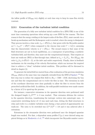 2.3. High-Reynolds numbers DNS setup 14
the inﬂow proﬁle of BL6600 very slightly at each time step to keep its mass ﬂux strictly
constant.
2.3.1 Generation of the turbulent initial condition
The generation of a fully new turbulent initial condition for a ZPG-TBL is one of the
most time consuming operations when setting up a new DNS for few reasons. The ﬁrst
reason is that the energy residing at the largest scales of the ﬂow, O(δ), must cascade via a
break-up mechanism until the Kolmogorov scale is reached, where the energy is dissipated.
That process involves a time scale, tLS = O(δ/uτ ), that grows with the Reynolds number
as ˜t = tLS/t+
= O(δ+
) when compared to the viscous time scale t+
= tu2
τ /ν; assuming
that the characteristic velocity is u = O(uτ ). The second reason is that some of the
ﬂuid structures are not in local equilibrium, as a consequence of prescribing a synthetic
turbulent ﬁeld, and therefore, they must exit the computational domain. That requires at
least one wash-out (WO) or ﬂow-through time, deﬁned as two = Lx/U∞. For BL6600, the
ratio two/tLS is O(4.5 − 2), at the inlet and outlet respectively. Finally, there is feedback
mechanism via the rescaling of the velocity ﬂuctuations, which can increase the required
time to achieve a “clean” turbulent initial condition. This problem will be discussed in
detail in chapter §3.
To generate the initial ﬁeld we started from a ﬂow realization of the previous simulation
BL2100, which at the same time was originally extended from the DNS of Spalart.170
The
ﬁrst step was to reduce the original ﬂow ﬁeld to Reθ = 1500 − 2140, shortening the box
size and thus the computational cost to evolve the ﬂow in time. The extensions in each
of the coordinate directions were done gradually to allow the ﬂow to recover from the
prescribed artiﬁcial ﬂow ﬁeld. In addition, the wall-parallel resolutions were made coarser
by a factor of 2 to speed-up the process.
For instance, consecutive extensions in the spanwise direction were performed until
the designed length Lz/δoutlet
≈ 8 was reached. That extension deforms the vortices
in the spanwise direction, transforming the isotropic vortices into anisotropic ones. A
conservative stretching factor of 1.5 was used each time, letting the ﬂuid structures to
relax and evolve to a realistic turbulent state during a time period of approximately one
wash-out. The ratio to be stretched was Lnew
z /Lold
z = 3.8 and it was achieved after 4
extensions.
Extensions in the streamwise direction were performed once the designed spanwise
length was reached. For that, x-dependent mean proﬁles U(y; x) were derived using em-
pirical ﬁttings as in Monkewitz et al.,120
which incorporate low Reynolds number correc-
 