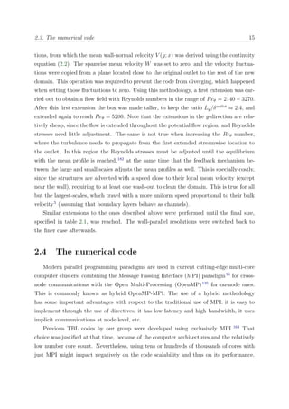 2.3. The numerical code 15
tions, from which the mean wall-normal velocity V (y; x) was derived using the continuity
equation (2.2). The spanwise mean velocity W was set to zero, and the velocity ﬂuctua-
tions were copied from a plane located close to the original outlet to the rest of the new
domain. This operation was required to prevent the code from diverging, which happened
when setting those ﬂuctuations to zero. Using this methodology, a ﬁrst extension was car-
ried out to obtain a ﬂow ﬁeld with Reynolds numbers in the range of Reθ = 2140 − 3270.
After this ﬁrst extension the box was made taller, to keep the ratio Ly/δoutlet
≈ 2.4, and
extended again to reach Reθ = 5200. Note that the extensions in the y-direction are rela-
tively cheap, since the ﬂow is extended throughout the potential ﬂow region, and Reynolds
stresses need little adjustment. The same is not true when increasing the Reθ number,
where the turbulence needs to propagate from the ﬁrst extended streamwise location to
the outlet. In this region the Reynolds stresses must be adjusted until the equilibrium
with the mean proﬁle is reached,182
at the same time that the feedback mechanism be-
tween the large and small scales adjusts the mean proﬁles as well. This is specially costly,
since the structures are advected with a speed close to their local mean velocity (except
near the wall), requiring to at least one wash-out to clean the domain. This is true for all
but the largest-scales, which travel with a more uniform speed proportional to their bulk
velocity5
(assuming that boundary layers behave as channels).
Similar extensions to the ones described above were performed until the ﬁnal size,
speciﬁed in table 2.1, was reached. The wall-parallel resolutions were switched back to
the ﬁner case afterwards.
2.4 The numerical code
Modern parallel programming paradigms are used in current cutting-edge multi-core
computer clusters, combining the Message Passing Interface (MPI) paradigm50
for cross-
node communications with the Open Multi-Processing (OpenMP)135
for on-node ones.
This is commonly known as hybrid OpenMP-MPI. The use of a hybrid methodology
has some important advantages with respect to the traditional use of MPI: it is easy to
implement through the use of directives, it has low latency and high bandwidth, it uses
implicit communications at node level, etc.
Previous TBL codes by our group were developed using exclusively MPI.164
That
choice was justiﬁed at that time, because of the computer architectures and the relatively
low number core count. Nevertheless, using tens or hundreds of thousands of cores with
just MPI might impact negatively on the code scalability and thus on its performance.
 
