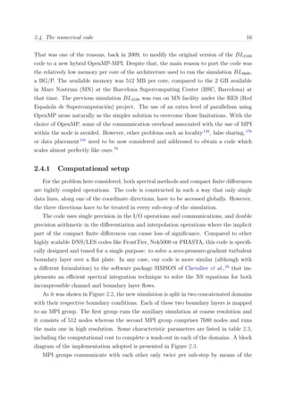 2.4. The numerical code 16
That was one of the reasons, back in 2009, to modify the original version of the BL2100
code to a new hybrid OpenMP-MPI. Despite that, the main reason to port the code was
the relatively low memory per core of the architecture used to run the simulation BL6600,
a BG/P. The available memory was 512 MB per core, compared to the 2 GB available
in Mare Nostrum (MN) at the Barcelona Supercomputing Center (BSC, Barcelona) at
that time. The previous simulation BL2100 was run on MN facility under the RES (Red
Espa˜nola de Supercomputaci´on) project. The use of an extra level of parallelism using
OpenMP arose naturally as the simpler solution to overcome those limitations. With the
choice of OpenMP, some of the communication overhead associated with the use of MPI
within the node is avoided. However, other problems such as locality132
, false sharing,176
or data placement131
need to be now considered and addressed to obtain a code which
scales almost perfectly like ours.79
2.4.1 Computational setup
For the problem here considered, both spectral methods and compact ﬁnite diﬀerences
are tightly coupled operations. The code is constructed in such a way that only single
data lines, along one of the coordinate directions, have to be accessed globally. However,
the three directions have to be treated in every sub-step of the simulation.
The code uses single precision in the I/O operations and communications, and double
precision arithmetic in the diﬀerentiation and interpolation operations where the implicit
part of the compact ﬁnite diﬀerences can cause loss of signiﬁcance. Compared to other
highly scalable DNS/LES codes like FrontTier, Nek5000 or PHASTA, this code is speciﬁ-
cally designed and tuned for a single purpose: to solve a zero-pressure-gradient turbulent
boundary layer over a ﬂat plate. In any case, our code is more similar (although with
a diﬀerent formulation) to the software package SIMSON of Chevalier et al.,23
that im-
plements an eﬃcient spectral integration technique to solve the NS equations for both
incompressible channel and boundary layer ﬂows.
As it was shown in Figure 2.2, the new simulation is split in two concatenated domains
with their respective boundary conditions. Each of these two boundary layers is mapped
to an MPI group. The ﬁrst group runs the auxiliary simulation at coarse resolution and
it consists of 512 nodes whereas the second MPI group comprises 7680 nodes and runs
the main one in high resolution. Some characteristic parameters are listed in table 2.3,
including the computational cost to complete a wash-out in each of the domains. A block
diagram of the implementation adopted is presented in Figure 2.3.
MPI groups communicate with each other only twice per sub-step by means of the
 