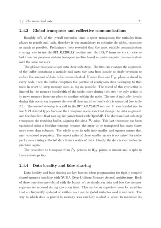 2.4. The numerical code 21
2.4.3 Global transposes and collective communications
Roughly 40% of the overall execution time is spent transposing the variables from
planes to pencils and back, therefore it was mandatory to optimize the global transpose
as much as possible. Preliminary tests revealed that the most suitable communication
strategy was to use the MPI ALLTOALLV routine and the BG/P torus network, twice as
fast than our previous custom transpose routine based on point-to-point communication
over the same network.
The global transpose is split into three sub-steps. The ﬁrst one changes the alignment
of the buﬀer containing a variable and casts the data from double to single precision to
reduce the amount of data to be communicated. If more than one ΠZY plane is stored in
every node, then the buﬀer comprises the portion of contiguous data belonging to that
node in order to keep message sizes as big as possible. The speed of this reordering is
limited by the memory bandwidth of the node, since during this step the only action is
to move memory from one place to another within the node. The use of multiple threads
during this operation improves the overall time until the bandwidth is saturated (see table
2.6). The second sub-step is a call to the MPI ALLTOALLV routine. It was decided not to
use MPI derived types because the transpose operations that change the data alignment
and the double to ﬂoat casting are parallelized with OpenMP. The third and last sub-step
transposes the resulting buﬀer, aligning the data PX-wise. This last transpose has been
optimized using a blocking strategy because the array to be transposed has many times
more rows than columns. The whole array is split into smaller and squarer arrays that
are transposed separately. The aspect ratio of those smaller arrays is optimized for cache
performance using collected data from a series of tests. Finally the data is cast to double
precision again.
The procedure to transpose from PX pencils to ΠZY planes is similar and is split in
three sub-steps too.
2.4.4 Data locality and false sharing
Data locality and false sharing are key factors when programming for tightly-coupled
shared-memory machine with NUMA (Non-Uniform Memory Access) architecture. Both
of these questions are related with the layout of the simulation data and how the memory
registers are accessed during execution time. This can be an important issue for variables
that are frequently updated or written, such as the global variables used in our code. The
way in which data is placed in memory was carefully studied a priori to maximize its
 