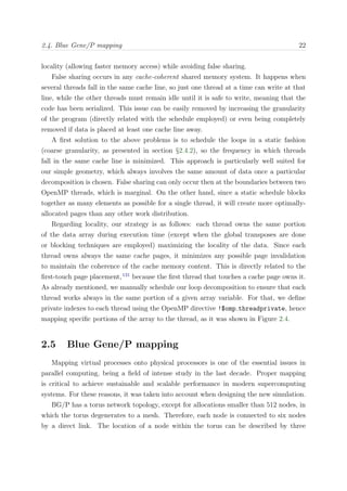 2.4. Blue Gene/P mapping 22
locality (allowing faster memory access) while avoiding false sharing.
False sharing occurs in any cache-coherent shared memory system. It happens when
several threads fall in the same cache line, so just one thread at a time can write at that
line, while the other threads must remain idle until it is safe to write, meaning that the
code has been serialized. This issue can be easily removed by increasing the granularity
of the program (directly related with the schedule employed) or even being completely
removed if data is placed at least one cache line away.
A ﬁrst solution to the above problems is to schedule the loops in a static fashion
(coarse granularity, as presented in section §2.4.2), so the frequency in which threads
fall in the same cache line is minimized. This approach is particularly well suited for
our simple geometry, which always involves the same amount of data once a particular
decomposition is chosen. False sharing can only occur then at the boundaries between two
OpenMP threads, which is marginal. On the other hand, since a static schedule blocks
together as many elements as possible for a single thread, it will create more optimally-
allocated pages than any other work distribution.
Regarding locality, our strategy is as follows: each thread owns the same portion
of the data array during execution time (except when the global transposes are done
or blocking techniques are employed) maximizing the locality of the data. Since each
thread owns always the same cache pages, it minimizes any possible page invalidation
to maintain the coherence of the cache memory content. This is directly related to the
ﬁrst-touch page placement,131
because the ﬁrst thread that touches a cache page owns it.
As already mentioned, we manually schedule our loop decomposition to ensure that each
thread works always in the same portion of a given array variable. For that, we deﬁne
private indexes to each thread using the OpenMP directive !$omp threadprivate, hence
mapping speciﬁc portions of the array to the thread, as it was shown in Figure 2.4.
2.5 Blue Gene/P mapping
Mapping virtual processes onto physical processors is one of the essential issues in
parallel computing, being a ﬁeld of intense study in the last decade. Proper mapping
is critical to achieve sustainable and scalable performance in modern supercomputing
systems. For these reasons, it was taken into account when designing the new simulation.
BG/P has a torus network topology, except for allocations smaller than 512 nodes, in
which the torus degenerates to a mesh. Therefore, each node is connected to six nodes
by a direct link. The location of a node within the torus can be described by three
 