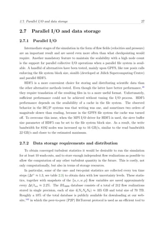 2.7. Parallel I/O and data storage 27
2.7 Parallel I/O and data storage
2.7.1 Parallel I/O
Intermediate stages of the simulation in the form of ﬂow ﬁelds (velocities and pressure)
are an important result and are saved even more often than what checkpointing would
require. Another mandatory feature to maintain the scalability with a high node count
is the support for parallel collective I/O operations when a parallel ﬁle system is avail-
able. A handful of alternatives have been tested, mainly upon GPFS, like raw posix calls
enforcing the ﬁle system block size, sionlib (developed at J¨ulich Supercomputing Centre)
and parallel HDF5.
HDF5 is a more convenient choice for storing and distributing scientiﬁc data than
the other alternative methods tested. Even though the latter have better performance,46
they require translation of the resulting ﬁles in to a more useful format. Unfortunately,
suﬃcient performance could not be achieved without tuning the I/O process. HDF5
performance depends on the availability of a cache in the ﬁle system. The observed
behavior in the BG/P systems was that writing was one, and sometimes two orders of
magnitude slower than reading, because in the GPFS ﬁle system the cache was turned
oﬀ. To overcome this issue, when the MPI I/O driver for HDF5 is used, the sieve buﬀer
size parameter of HDF5 can be set to the ﬁle system block size. As a result, the write
bandwidth for 8192 nodes was increased up to 16 GB/s, similar to the read bandwidth
22 GB/s and closer to the estimated maximum.
2.7.2 Data storage requirements and distribution
To obtain converged turbulent statistics it would be desirable to run the simulation
for at least 10 wash-outs, and to store enough independent ﬂow realizations as possible to
allow the computation of any other turbulent quantity in the future. This is costly, not
only computationally, but also in terms of storage resources.
In particular, some of the one- and two-point statistics are collected every ten time
steps (∆t+
≈ 1.3, see table 2.3) to obtain data with low uncertainty levels. These statis-
tics, together with snapshots of the {u, v, w, p} ﬂow variables are saved approximately
every ∆t/two ≈ 2.2%. The BL6600 database consists of a total of 212 ﬂow realizations
stored in single precision, each of size 4(NxNyNk) ≈ 335 GB and total size of 70 TB.
Roughly a 10% of the total database is publicly available for downloading at our web-
site,162
in which the peer-to-peer (P2P) BitTorrent protocol is used as an eﬃcient tool to
 