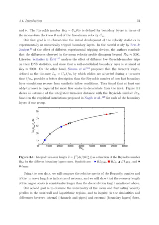 3.1. Introduction 31
and ν. The Reynolds number Reθ = U∞θ/ν is deﬁned for boundary layers in terms of
the momentum thickness θ and of the free-stream velocity U∞.
Our ﬁrst goal is to characterize the initial development of the velocity statistics in
experimentally or numerically tripped boundary layers. In the careful study by Erm &
Joubert40
of the eﬀect of diﬀerent experimental tripping devices, the authors conclude
that the diﬀerences observed in the mean velocity proﬁle disappear beyond Reθ ≈ 3000.
Likewise, Schlatter & ¨Orl¨u157
analyze the eﬀect of diﬀerent low-Reynolds-number trips
on their DNS statistics, and show that a well-established boundary layer is attained at
Reθ ≈ 2000. On the other hand, Simens et al.164
proposed that the turnover length,
deﬁned as the distance Lto = U∞δ/uτ by which eddies are advected during a turnover
time δ/uτ , provides a better description than the Reynolds number of how fast boundary
layer simulations recover from synthetic inﬂow conditions. They found that at least one
eddy-turnover is required for most ﬂow scales to decorrelate from the inlet. Figure 3.1
shows an estimate of the integrated turn-over distance with the Reynolds number Reθ,
based on the empirical correlations proposed in Nagib et al.,127
for each of the boundary
layers of our group.
0 1000 2000 3000 4000 5000 6000 7000 8000
1
3
5
7
9
Re
θ
∫u
τ
/δ
99
U
∞
dx
Figure 3.1: Integral turn-over length x =
x
[ dx/(δU+
∞)] as a function of the Reynolds number
Reθ for the diﬀerent boundary layers cases. Symbols are: • BL2100, BL0, BLAUX, and
BL6600.
Using the new data, we will compare the relative merits of the Reynolds number and
of the turnover length as indicators of recovery, and we will show that the recovery length
of the largest scales is considerable longer than the decorrelation length mentioned above.
Our second goal is to examine the universality of the mean and ﬂuctuating velocity
proﬁles in the near-wall and logarithmic regions, and to inquire on the similarities and
diﬀerences between internal (channels and pipes) and external (boundary layers) ﬂows.
 
