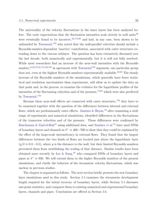 3.1. Numerical experiments 32
The universality of the velocity ﬂuctuations in the inner layers has been analyzed be-
fore. The early expectations that the ﬂuctuation intensities scale strictly in wall units58
were eventually found to be incorrect,33,115,60
and had, in any case, been shown to be
unfounded by Townsend,179
who noted that the wall-parallel velocities should include a
Reynolds-number-dependent ‘inactive’ contribution, associated with outer structures ex-
tending down to the viscous sublayer. The question has been extensively discussed over
the last decade, both numerically and experimentally, but it is still not fully resolved.
While most researchers ﬁnd an increase of the near-wall intensities with the Reynolds
number,6,123,73,21,74,129,159
in agreement with Townsend179
argument, one particular group
does not, even at the highest Reynolds numbers experimentally available.64,65
The steady
increase of the Reynolds numbers of the simulations, which generally have fewer statis-
tical and resolution uncertainties than experiments, will allow us to update the data on
that point and, in the process, to examine the evidence for the logarithmic proﬁles of the
intensities of the ﬂuctuating velocities and of the pressure,73,65
which were also predicted
by Townsend.179
Because these near-wall eﬀects are connected with outer structures,179
they have to
be examined together with the question of the diﬀerences between internal and external
ﬂows, which are predominantly outer eﬀects. Jim´enez & Hoyas,73
after examining a wide
range of experiments and numerical simulations, identiﬁed diﬀerences in the ﬂuctuations
of the transverse velocities and of the pressure. Those diﬀerences were conﬁrmed by
Buschmann & Gad-el-Hak21
using additional data, and Jim´enez et al.74
later used DNSs
of boundary layers and channels at δ+
≈ 400−700 to show that they could be explained by
the eﬀect of the large-scale intermittency in external ﬂows. They found that the largest
diﬀerences between the two kinds of ﬂows are located just above the logarithmic layer
(y/δ ≈ 0.3−0.5), where y is the distance to the wall, but their limited Reynolds numbers
prevented them from establishing the scaling of that distance. Similar results have been
obtained more recently by Lee & Sung,97
who compared DNSs of boundary layers and
pipes at δ+
≈ 930. We will extend them to the higher Reynolds numbers of the present
simulations, and clarify the behavior of the streamwise velocity ﬂuctuations, which was
unclear in previous studies.
The chapter is organized as follows. The next section brieﬂy presents the new boundary
layer simulations used in this study. Section 3.3 examines the streamwise development
length required for the initial recovery of boundary layers, while Section 3.4 discusses
one-point statistics, and compares them to existing numerical and experimental boundary
layers, channels and pipes. Conclusions are oﬀered in Section 3.6.
 