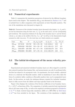 3.2. Numerical experiments 33
3.2 Numerical experiments
Table 3.1 summarizes the simulation parameters of interest for the diﬀerent boundary
layers used in this chapter. The simulation BL2100 was discussed in Jim´enez et al.,74
and
is included here to allow comparison with experiments at lower Reynolds numbers. The
rest of the simulations were discussed in chapter §2.
Table 3.1: Parameters of the turbulent boundary layers discussed in the chapter. Lx, Ly and Lz
are the box dimensions along the three axes. +
x , +
y (at the wall) and +
z are the corresponding
grid resolutions. The momentum thickness θ, the edge of the boundary layer δ, and the friction
velocity uτ are taken at the middle of the box. Lx =
Lx
0 dx/(δU+
∞) is the dimensionless length
measured in eddy turn-overs. T is the total time over which statistics are compiled.
Case Reθ δ+
(Lx, Ly, Lz)/θ +
x , +
y , +
z Lx Tuτ /δ
BL2100 617-2140 255-740 535 × 29 × 88 6.10 ,0.30,4.1 3.25 21
BL0 2580-6340 930-1943 534 × 30 × 67 6.10 ,0.30,4.15 2.57 6.9
BLAUX 1100-2970 438-1030 481 × 47 × 191 12.20,0.30,6.79 2.61 27.6
BL6600 2780-6650 981-2025 547 × 29 × 84 6.54 ,0.30,3.78 2.68 11.5
3.3 The initial development of the mean velocity pro-
ﬁle
Experimental and numerical turbulent boundary layers are often tripped to avoid the
slow natural transition from laminar ﬂow, and measurements can only be performed after
the ﬂow has relaxed to its asymptotic state. In experiments, the trip is usually a physical
device at a relatively low Reynolds number, while in simulations it more often takes the
form of a synthetic inﬂow condition at Reynolds numbers that can be manipulated more
freely. In this section, we study the minimum distance required for turbulent boundary
layers to fully recover from the inﬂows and trips typically found in the literature.
Figure 3.2(a) displays the evolution of the friction coeﬃcients of our boundary layers,
Cf = 2/U+2
∞ , as functions of Reθ. For comparison, it includes numerical and experimental
data in the same range of Reθ, as well as the empirical correlation proposed in Monkewitz
et al..120
A ﬁnely resolved large-eddy simulation (LES) of a ZPG-TBL by Eitel-Amor
et al.38
has been included in the ﬁgure. The resolution of this simulation is slightly
 