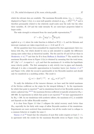 3.3. The initial development of the mean velocity proﬁle 37
which the relevant data are available. The maximum Reynolds stress, τ+
max = − uv +
max,
displayed in Figure 3.3(a), is a near-wall quantity attained at y+
max = O(δ+1/2
),88
and is
therefore presumably related to the relatively small scales near the wall, but the other
three variables, H, δ/θ and the wake intensity Π, are outer-layer properties linked to
larger scales.
The wake strength is estimated from the usual proﬁle representation,28
U+
= B +
1
κ
ln(y+
) +
Π
κ
W(y/δ) (3.1)
applied at y = δ, where the wake function is deﬁned as W(1) = 2, and the K´arm´an and
intercept constants are taken respectively as κ = 0.41 and B = 5.
All the quantities have been normalized by empirical ﬁts that approximate their evo-
lution with Reθ, but which should be seen as aids intended to amplify the diﬀerences
among cases rather than as theoretical models. The ﬁts used for H and δ/θ are those in
Monkewitz et al.,120
and that for Π is from Huﬀman & Bradshaw.63
The model for the
maximum Reynolds stress in Figure 3.3(a) is obtained by assuming that the total stress,
∂U+
/∂y+
+ τ+
, is equal to 1 − y/δ, and that the maximum of τ is within the logarithmic
mean velocity proﬁle. The ﬁrst assumption is only strictly true in pipes and channels,
although it is also a reasonable approximation in boundary layers (see Jim´enez et al.74
and Figure 3.4b), while the second is questionable at low Reynolds numbers and should
only be considered as a modeling artiﬁce. The result is
τ+
fit ≈ 1 − 2(κδ+
)−1/2
, at y+
max ≈ (δ+
/κ)1/2
. (3.2)
To unify the deﬁnition of the turnover distance, we have used the initial maximum
of the friction coeﬃcient as the origin for the integral deﬁning x. In the experiments
for which that point is reported,40
and in simulations forced at low Reynolds numbers to
mimic a physical trip,156,157
the maximum friction coeﬃcient is typically attained at Reθ =
400–600. In experiments in which that point is not reported,138
we have approximated it
by Reθ = 500. In our simulations with synthetic inﬂows, the maximum of Cf is available
and depends on the inﬂow Reynolds number.
It is clear from Figure 3.3 that x collapses the initial recovery much better than
Reθ, especially for the fairly wide range of inﬂow Reynolds numbers of the simulations.
Experiments are more scattered than simulations, but all the results tend to collapse to
a common behavior at roughly the same x.
Simens et al.164
found that the relaxation of most ﬂow scales requires at least x = 1,
in agreement with the results for the maximum Reynolds stress in Figure 3.3(a), but
 