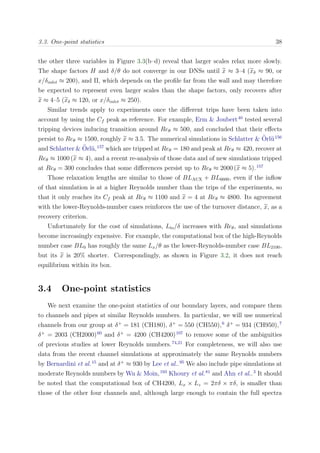 3.3. One-point statistics 38
the other three variables in Figure 3.3(b–d) reveal that larger scales relax more slowly.
The shape factors H and δ/θ do not converge in our DNSs until x ≈ 3–4 (xδ ≈ 90, or
x/δinlet ≈ 200), and Π, which depends on the proﬁle far from the wall and may therefore
be expected to represent even larger scales than the shape factors, only recovers after
x ≈ 4–5 (xδ ≈ 120, or x/δinlet ≈ 250).
Similar trends apply to experiments once the diﬀerent trips have been taken into
account by using the Cf peak as reference. For example, Erm & Joubert40
tested several
tripping devices inducing transition around Reθ ≈ 500, and concluded that their eﬀects
persist to Reθ ≈ 1500, roughly x ≈ 3.5. The numerical simulations in Schlatter & ¨Orl¨u156
and Schlatter & ¨Orl¨u,157
which are tripped at Reθ = 180 and peak at Reθ ≈ 420, recover at
Reθ ≈ 1000 (x ≈ 4), and a recent re-analysis of those data and of new simulations tripped
at Reθ = 300 concludes that some diﬀerences persist up to Reθ ≈ 2000 (x ≈ 5).157
Those relaxation lengths are similar to those of BLAUX + BL6600, even if the inﬂow
of that simulation is at a higher Reynolds number than the trips of the experiments, so
that it only reaches its Cf peak at Reθ ≈ 1100 and x = 4 at Reθ ≈ 4800. Its agreement
with the lower-Reynolds-number cases reinforces the use of the turnover distance, x, as a
recovery criterion.
Unfortunately for the cost of simulations, Lto/δ increases with Reθ, and simulations
become increasingly expensive. For example, the computational box of the high-Reynolds
number case BL0 has roughly the same Lx/θ as the lower-Reynolds-number case BL2100,
but its x is 20% shorter. Correspondingly, as shown in Figure 3.2, it does not reach
equilibrium within its box.
3.4 One-point statistics
We next examine the one-point statistics of our boundary layers, and compare them
to channels and pipes at similar Reynolds numbers. In particular, we will use numerical
channels from our group at δ+
= 181 (CH180), δ+
= 550 (CH550),6
δ+
= 934 (CH950),7
δ+
= 2003 (CH2000)60
and δ+
= 4200 (CH4200)107
to remove some of the ambiguities
of previous studies at lower Reynolds numbers.74,21
For completeness, we will also use
data from the recent channel simulations at approximately the same Reynolds numbers
by Bernardini et al.15
and at δ+
≈ 930 by Lee et al..95
We also include pipe simulations at
moderate Reynolds numbers by Wu & Moin,193
Khoury et al.81
and Ahn et al..3
It should
be noted that the computational box of CH4200, Lx × Lz = 2πδ × πδ, is smaller than
those of the other four channels and, although large enough to contain the full spectra
 