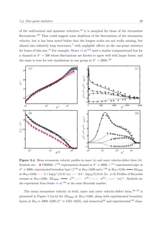 3.4. One-point statistics 39
of the wall-normal and spanwise velocities,45
it is marginal for those of the streamwise
ﬂuctuations.107
That could suggest some depletion of the ﬂuctuations of the streamwise
velocity, but it has been noted before that the longest scales are not really missing, but
aliased into inﬁnitely long structures,7
with negligible eﬀects on the one-point statistics
for boxes of this size.45
For example, Moser et al.124
used a similar computational box for
a channel at δ+
= 590 whose ﬂuctuations are known to agree well with larger boxes, and
the same is true for test simulations in our group at δ+
= 2000.107
10
−2
10
−1
10
0
0
5
10
15
20
10
0
10
1
10
2
10
3
−1
0
2
4
6
8
10
1
10
2
10
3
10
15
20
25
0 500 1000 1500 2000
−1
0
2
4
6
8
Figure 3.4: Mean streamwise velocity proﬁles in inner (a) and outer velocity-defect form (b).
Symbols are: • CH2000; ♦159 experimental channel at δ+ ≈ 2000; 114 experimental pipe at
δ+ ≈ 2000; experimental boundary layer 138 at Reθ=5230 and 139 at Reθ=5156; BL6600
at Reθ=5160; 5 + log(y+)/0.41 (a); 3.3 − log(y/δ)/0.41 (b). (c-d) Proﬁles of Reynolds
stresses at Reθ=5230. BL6600: u 2+, v 2+, w 2+, uv +. Symbols are
the experiment from Osaka et al.138 at the same Reynolds number.
The mean streamwise velocity in both, inner and outer velocity-defect form,80,172
is
presented in Figure 3.4(a-b) for BL6600 at Reθ=5160, along with experimental boundary
layers at Reθ ≈ 4980–5230 (δ+
≈ 1565–1625), and numerical60
and experimental159
chan-
 