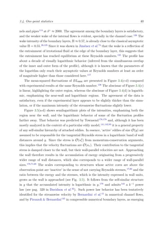 3.4. One-point statistics 40
nels and pipes114
at δ+
≈ 2000. The agreement among the boundary layers is satisfactory,
and the weaker wake of the internal ﬂows is evident, specially in the channel case.128
The
wake intensity of the boundary layers, Π ≈ 0.57, is already close to the classical asymptotic
value Π = 0.55.28,125
Since it was shown in Jim´enez et al.74
that the wake is a reﬂection of
the entrainment of irrotational ﬂuid at the edge of the boundary layer, this suggests that
the entrainment has reached equilibrium at these Reynolds numbers.125
The proﬁle has
about a decade of visually logarithmic behavior (inferred from the simultaneous overlap
of the inner and outer form of the proﬁle), although it is known that the parameters of
the logarithm only reach their asymptotic values at Reynolds numbers at least an order
of magnitude higher than those considered here.117
The mean-squared ﬂuctuations of BL6600 are presented in Figure 3.4(c-d) compared
with experimental results at the same Reynolds number.138
The abscissae of Figure 3.4(c)
is linear, highlighting the outer region, whereas the abscissae of Figure 3.4(d) is logarith-
mic, emphasizing the near-wall and logarithmic regions. The agreement of the data is
satisfactory, even if the experimental layer appears to be slightly thicker than the simu-
lation, or if the maximum intensity of the streamwise ﬂuctuations slightly lower.
Figure 3.5(a-d) shows semilogarithmic plots of the intensities, emphasizing both the
region near the wall, and the logarithmic behavior of some of the ﬂuctuation proﬁles
farther away. That behavior was predicted by Townsend178,179
and, although it has been
mostly analyzed in the context of a particular eddy model,141,142,93
it is a general property
of any self-similar hierarchy of attached eddies. In essence, ‘active’ eddies of size O(y) are
assumed to be responsible for the tangential Reynolds stress in a logarithmic band of wall
distances around y. Since the stress is O(u2
τ ) from momentum-conservation arguments,
this implies that the velocity ﬂuctuations are O(uτ ). Their contribution to the tangential
stress is damped closer to the wall, but their wall-parallel velocities are not. Approaching
the wall therefore results in the accumulation of energy originating from a progressively
wider range of wall distances, which also corresponds to a wider range of wall-parallel
sizes.178,71,69
The scales corresponding to structures whose active cores are above the
observation point are ‘inactive’ in the sense of not carrying Reynolds stresses,17,60
and the
ratio between the energy and the stresses, which is the intensity expressed in wall units,
grows as the wall is approached (see Fig. 3.5). It follows from the self-similar structure
in y that the accumulated intensity is logarithmic in y,179
and admits143
a k−1
power
law (see pag. 320 in Davidson et al.32
). Such power law behavior has been tentatively
identiﬁed for the streamwise velocity by Bernardini et al.15
in numerical channel ﬂows,
and by Pirozzoli & Bernardini145
in compressible numerical boundary layers, as emerging
 