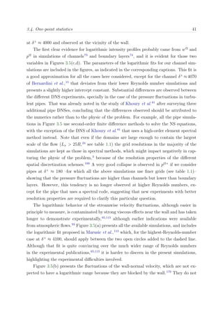 3.4. One-point statistics 41
at δ+
≈ 4000 and observed at the vicinity of the wall.
The ﬁrst clear evidence for logarithmic intensity proﬁles probably came from w 2
and
p 2
in simulations of channels73
and boundary layers74
, and it is evident for those two
variables in Figures 3.5(c,d). The parameters of the logarithmic ﬁts for our channel sim-
ulations are included in the ﬁgures, as indicated in the corresponding captions. This ﬁt is
a good approximation for all the cases here considered, except for the channel δ+
≈4070
of Bernardini et al.,15
that deviates from their lower Reynolds number simulations and
presents a slightly higher intercept constant. Substantial diﬀerences are observed between
the diﬀerent DNS experiments, specially in the case of the pressure ﬂuctuations in turbu-
lent pipes. That was already noted in the study of Khoury et al.81
after surveying three
additional pipe DNSes, concluding that the diﬀerences observed should be attributed to
the numerics rather than to the physic of the problem. For example, all the pipe simula-
tions in Figure 3.5 use second-order ﬁnite diﬀerence methods to solve the NS equations,
with the exception of the DNS of Khoury et al.81
that uses a high-order element spectral
method instead. Note that even if the domains are large enough to contain the largest
scale of the ﬂow (Lx > 25R,24
see table 1.1) the grid resolutions in the majority of the
simulations are kept as those in spectral methods, which might impact negatively in cap-
turing the physic of the problem,3
because of the resolution properties of the diﬀerent
spatial discretization schemes.100
A very good collapse is observed in p 2+
if we consider
pipes at δ+
≈ 180 –for which all the above simulations use ﬁner grids (see table 1.1)–
showing that the pressure ﬂuctuations are higher than channels but lower than boundary
layers. However, this tendency is no longer observed at higher Reynolds numbers, ex-
cept for the pipe that uses a spectral code, suggesting that new experiments with better
resolution properties are required to clarify this particular question.
The logarithmic behavior of the streamwise velocity ﬂuctuations, although easier in
principle to measure, is contaminated by strong viscous eﬀects near the wall and has taken
longer to demonstrate experimentally,65,113
although earlier indications were available
from atmospheric ﬂows.93
Figure 3.5(a) presents all the available simulations, and includes
the logarithmic ﬁt proposed in Marusic et al.,113
which, for the highest-Reynolds-number
case at δ+
≈ 4100, should apply between the two open circles added to the dashed line.
Although that ﬁt is quite convincing over the much wider range of Reynolds numbers
in the experimental publications,65,113
it is harder to discern in the present simulations,
highlighting the experimental diﬃculties involved.
Figure 3.5(b) presents the ﬂuctuations of the wall-normal velocity, which are not ex-
pected to have a logarithmic range because they are blocked by the wall.179
They do not
 