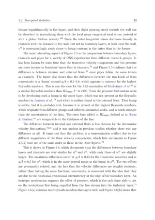 3.4. One-point statistics 43
behave logarithmically in the ﬁgure, and their slight growing trend towards the wall can
be absorbed by normalizing them with the local mean tangential total stress, instead of
with a global friction velocity.182
Since the total tangential stress decreases linearly in
channels with the distance to the wall, but not in boundary layers, at least near the wall,
v 2
is correspondingly much closer to being constant in the latter than in the former.
The most interesting aspect of Figure 3.5 is the comparison between boundary layers,
channels and pipes for a variety of DNS experiments from diﬀerent research groups. It
has been known for some time that the transverse velocity components and the pressure
are more intense in boundary layers that in channels,74
and Figure 3.5 conﬁrms that the
diﬀerence is between internal and external ﬂows,21
since pipes follow the same trends
as channels. The ﬁgure also shows that the diﬀerences between the two kinds of ﬂows
concentrate in a ‘hump’ around y/δ = 0.3–0.8, which appears to saturate for the highest
Reynolds numbers. This is also the case for the LES simulation of Eitel-Amor et al.38
at
a similar Reynolds numbers than BL6600, δ+
≈ 2120. Even the pressure ﬂuctuations seem
to be developing such a hump in the outer layer, which was not present at the Reynolds
numbers in Jim´enez et al.,74
and which is neither found in the internal ﬂows. That hump
is subtle, but it is probably real, because it is present at the highest Reynolds numbers,
which originate from diﬀerent groups and diﬀerent simulation codes, and is much stronger
than the uncertainties of the data. The error bars added to BL6600, deﬁned as in Hoyas
& Jim´enez,61
are comparable to the thickness of the line.
The diﬀerence between internal and external ﬂows is less obvious for the streamwise
velocity ﬂuctuations,74,21
and it was unclear in previous studies whether there was any
diﬀerence at all. It turns out that the problem is a representation artifact due to the
diﬀerent magnitudes of the three velocity components, which hide increments in Figure
3.5(a) that are of the same order as those in the other ﬁgures.72
This is shown in Figure 3.6, which documents that the diﬀerences between boundary
layers and channels are very similar for u 2
and v 2
, while only those of w 2
are slightly
larger. The maximum diﬀerences occur at y/δ ≈ 0.35 for the transverse velocities and at
y/δ ≈ 0.5 for u 2
, which is in the same general range as the hump in p 2
. The two eﬀects
are presumably related, and the fact that the velocity diﬀerences are roughly isotropic,
rather than having the same fractional increments, is consistent with the idea that they
are due to the rotational-irrotational intermittency at the edge of the boundary layer. An
isotropic acceleration suggests the eﬀect of pressure, which is the only force able to act
on the irrotational ﬂow being engulfed from the free stream into the turbulent layer.74
Figure 3.6(a) contains two Reynolds numbers that agree well, and Figure 3.6(b) shows that
 