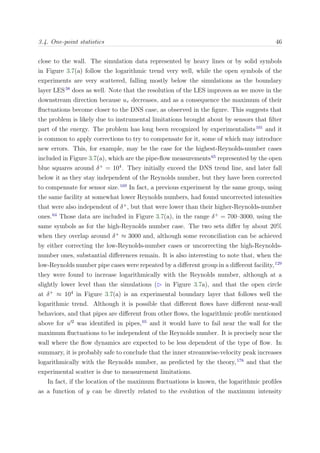 3.4. One-point statistics 46
close to the wall. The simulation data represented by heavy lines or by solid symbols
in Figure 3.7(a) follow the logarithmic trend very well, while the open symbols of the
experiments are very scattered, falling mostly below the simulations as the boundary
layer LES38
does as well. Note that the resolution of the LES improves as we move in the
downstream direction because uτ decreases, and as a consequence the maximum of their
ﬂuctuations become closer to the DNS case, as observed in the ﬁgure. This suggests that
the problem is likely due to instrumental limitations brought about by sensors that ﬁlter
part of the energy. The problem has long been recognized by experimentalists101
and it
is common to apply corrections to try to compensate for it, some of which may introduce
new errors. This, for example, may be the case for the highest-Reynolds-number cases
included in Figure 3.7(a), which are the pipe-ﬂow measurements65
represented by the open
blue squares around δ+
= 104
. They initially exceed the DNS trend line, and later fall
below it as they stay independent of the Reynolds number, but they have been corrected
to compensate for sensor size.169
In fact, a previous experiment by the same group, using
the same facility at somewhat lower Reynolds numbers, had found uncorrected intensities
that were also independent of δ+
, but that were lower than their higher-Reynolds-number
ones.64
Those data are included in Figure 3.7(a), in the range δ+
= 700–3000, using the
same symbols as for the high-Reynolds number case. The two sets diﬀer by about 20%
when they overlap around δ+
≈ 3000 and, although some reconciliation can be achieved
by either correcting the low-Reynolds-number cases or uncorrecting the high-Reynolds-
number ones, substantial diﬀerences remain. It is also interesting to note that, when the
low-Reynolds number pipe cases were repeated by a diﬀerent group in a diﬀerent facility,129
they were found to increase logarithmically with the Reynolds number, although at a
slightly lower level than the simulations ( in Figure 3.7a), and that the open circle
at δ+
≈ 104
in Figure 3.7(a) is an experimental boundary layer that follows well the
logarithmic trend. Although it is possible that diﬀerent ﬂows have diﬀerent near-wall
behaviors, and that pipes are diﬀerent from other ﬂows, the logarithmic proﬁle mentioned
above for u 2
was identiﬁed in pipes,65
and it would have to fail near the wall for the
maximum ﬂuctuations to be independent of the Reynolds number. It is precisely near the
wall where the ﬂow dynamics are expected to be less dependent of the type of ﬂow. In
summary, it is probably safe to conclude that the inner streamwise-velocity peak increases
logarithmically with the Reynolds number, as predicted by the theory,178
and that the
experimental scatter is due to measurement limitations.
In fact, if the location of the maximum ﬂuctuations is known, the logarithmic proﬁles
as a function of y can be directly related to the evolution of the maximum intensity
 