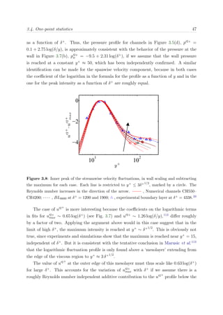 3.4. One-point statistics 47
as a function of δ+
. Thus, the pressure proﬁle for channels in Figure 3.5(d), p 2+
=
0.1 + 2.75 log(δ/y), is approximately consistent with the behavior of the pressure at the
wall in Figure 3.7(b), p 2+
w = −9.5 + 2.31 log(δ+
), if we assume that the wall pressure
is reached at a constant y+
≈ 50, which has been independently conﬁrmed. A similar
identiﬁcation can be made for the spanwise velocity component, because in both cases
the coeﬃcient of the logarithm in the formula for the proﬁle as a function of y and in the
one for the peak intensity as a function of δ+
are roughly equal.
¾
10
1
10
2
−4
−2
0
ÈË Ö Ö ÔÐ 
 Ñ ÒØ×
y+
u′2+
u′2+
max
Figure 3.8: Inner peak of the streamwise velocity ﬂuctuations, in wall scaling and subtracting
the maximum for each case. Each line is restricted to y+ ≤ 3δ+1/2
, marked by a circle. The
Reynolds number increases in the direction of the arrow. , Numerical channels CH550–
CH4200; , BL6600 at δ+ = 1200 and 1900; , experimental boundary layer at δ+ = 4338.33
The case of u 2+
is more interesting because the coeﬃcients on the logarithmic terms
in ﬁts for u 2+
max ∼ 0.65 log(δ+
) (see Fig. 3.7) and u 2+
∼ 1.26 log(δ/y),113
diﬀer roughly
by a factor of two. Applying the argument above would in this case suggest that in the
limit of high δ+
, the maximum intensity is reached at y+
∼ δ+1/2
. This is obviously not
true, since experiments and simulations show that the maximum is reached near y+
= 15,
independent of δ+
. But it is consistent with the tentative conclusion in Marusic et al.113
that the logarithmic ﬂuctuation proﬁle is only found above a ‘mesolayer’ extending from
the edge of the viscous region to y+
≈ 3 δ+1/2
.
The value of u 2+
at the outer edge of this mesolayer must thus scale like 0.63 log(δ+
)
for large δ+
. This accounts for the variation of u 2+
max with δ+
if we assume there is a
roughly Reynolds number independent additive contribution to the u 2+
proﬁle below the
 