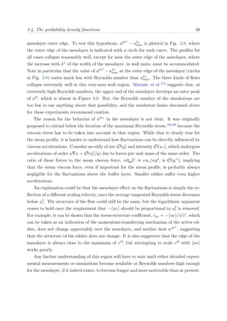 3.4. The probability density functions 48
mesolayer outer edge. To test this hypothesis, u 2+
− u2+
max is plotted in Fig. 3.8, where
the outer edge of the mesolayer is indicated with a circle for each curve. The proﬁles for
all cases collapse reasonably well, except for near the outer edge of the mesolayer, where
the increase with δ+
of the width of the mesolayer, in wall units, must be accommodated.
Note in particular that the value of u 2+
−u2+
max at the outer edge of the mesolayer (circles
in Fig. 3.8) varies much less with Reynolds number than u2+
max. The three kinds of ﬂows
collapse extremely well in this very-near-wall region. Marusic et al.113
suggests that, at
extremely high Reynolds numbers, the upper end of the mesolayer develops an outer peak
of u 2
, which is absent in Figure 3.8. But, the Reynolds number of the simulations are
too low to say anything about that possibility, and the resolution limits discussed above
for those experiments recommend caution.
The reason for the behavior of u 2+
in the mesolayer is not clear. It was originally
proposed to extend below the location of the maximum Reynolds stress,103,88
because the
viscous stress has to be taken into account in that region. While that is clearly true for
the mean proﬁle, it is harder to understand how ﬂuctuations can be directly inﬂuenced by
viscous accelerations. Consider an eddy of size O(y) and intensity O(uτ ), which undergoes
accelerations of order u u = O(u2
τ /y) due to forces per unit mass of the same order. The
ratio of those forces to the mean viscous force, ν∂yyU ≈ νuτ /κy2
, is O(y+
), implying
that the mean viscous force, even if important for the mean proﬁle, is probably always
negligible for the ﬂuctuations above the buﬀer layer. Smaller eddies suﬀer even higher
accelerations.
An explanation could be that the mesolayer eﬀect on the ﬂuctuations is simply the re-
ﬂection of a diﬀerent scaling velocity, once the average tangential Reynolds stress decreases
below u2
τ . The structure of the ﬂow could still be the same, but the logarithmic argument
ceases to hold once the requirement that − uv should be proportional to u2
τ is removed.
For example, it can be shown that the stress-structure coeﬃcient, cuv = − uv /u v , which
can be taken as an indication of the momentum-transferring mechanism of the active ed-
dies, does not change appreciably over the mesolayer, and neither does w 2+
, suggesting
that the structure of the eddies does not change. It is also suggestive that the edge of the
mesolayer is always close to the maximum of v 2
, but attempting to scale v 2
with uv
works poorly.
Any further understanding of this region will have to wait until either detailed experi-
mental measurements or simulations become available at Reynolds numbers high enough
for the mesolayer, if it indeed exists, to become longer and more noticeable than at present.
 