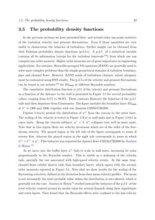 3.5. The probability density functions 49
3.5 The probability density functions
In the previous sections we have presented ﬁrst- and second-order one-point statistics
of the turbulent velocity and pressure ﬂuctuations. Even if those quantities are very
useful to characterize the behavior of turbulence, further insight can be obtained from
their Eulerian probability density functions (p.d.f.s). A p.d.f. of a statistical variable
contains all its information (except for the turbulent timescale146
) from which one can
compute any order moment. Higher order moments are of great importance in engineering
applications. For instance, Reynolds-averaged NS equations (RANS) are generally used to
solve more complex problems than the simple geometrical domains of turbulent boundary,
pipe and channel ﬂows. However, RANS needs of turbulence closures, whose adequacy
must be contrasted using DNS results. The p.d.f.s of the velocity and pressure ﬂuctuations
can be found in our website162
for BL6600 at diﬀerent Reynolds numbers.
The cumulative distribution function (c.d.f) of the velocity and pressure ﬂuctuations
as a function of the distance to the wall is presented in Figure 3.9 for several probability
values, ranging from 0.1% to 99.9%. These contours illustrate the behavior of the p.d.f.
tails and their departure from Gaussianity. The ﬁgure includes the boundary layer BL6600
at δ+
≈ 1300 and 2000, together with our channels CH950-CH4200.
Figures 3.9(a-b) present the distribution of u +
from the viscous to the outer layer.
The scaling of the velocity is tested in Figure 3.9(a) in wall-units and in Figure 3.9(b) in
outer units. Along the viscous sublayer, y+
< 5, u +
collapses very well in inner units.
Note that in this region there are velocity incursions which are of the order of the free-
stream velocity. The grayed region in the left side of the ﬁgure corresponds to zones of
reverse ﬂow, whereas the grayed region in the right side corresponds to zones in which
u +
> U+
∝ y+
. This behavior was reported for channel ﬂows CH550-CH2000 by Jim´enez
& Hoyas.73
As we move into the buﬀer layer u +
fails to scale in wall units, increasing its value
proportionally to the Reynolds number. This is visible as a widening of the velocity
tails, specially the one associated with high-speed velocity events. At the same time,
channel ﬂows exhibit shorter tails than boundary layers, which agrees with the second-
order moments reported in Figure 3.6. Note that we show results for the scaling of the
ﬂuctuating velocities, deﬁned as the deviation from their mean velocity proﬁles. The mean
is not necessarily the most probable value unless the distribution is zero skewed, which is
generally not the case. Jim´enez & Hoyas73
studied instead the behavior of the p.d.f. of the
total velocity centred around its modal value for several channels along their logarithmic
and outer layers. They found that the Reynolds eﬀects were conﬁned to the low-velocity
 