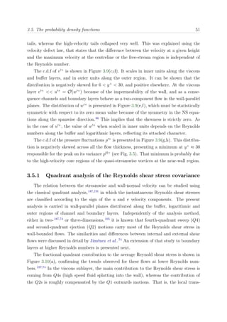 3.5. The probability density functions 51
tails, whereas the high-velocity tails collapsed very well. This was explained using the
velocity defect law, that states that the diﬀerence between the velocity at a given height
and the maximum velocity at the centreline or the free-stream region is independent of
the Reynolds number.
The c.d.f of v +
is shown in Figure 3.9(c,d). It scales in inner units along the viscous
and buﬀer layers, and in outer units along the outer region. It can be shown that the
distribution is negatively skewed for 6 < y+
< 30, and positive elsewhere. At the viscous
layer v +
<< u +
= O(w +
) because of the impermeability of the wall, and as a conse-
quence channels and boundary layers behave as a two-component ﬂow in the wall-parallel
planes. The distribution of w +
is presented in Figure 3.9(e,f), which must be statistically
symmetric with respect to its zero mean value because of the symmetry in the NS equa-
tions along the spanwise direction.86
This implies that the skewness is strictly zero. As
in the case of u +
, the value of w +
when scaled in inner units depends on the Reynolds
numbers along the buﬀer and logarithmic layers, reﬂecting its attached character.
The c.d.f of the pressure ﬂuctuations p +
is presented in Figure 3.9(g,h). This distribu-
tion is negatively skewed across all the ﬂow thickness, presenting a minimum at y+
≈ 30
responsible for the peak on its variance p 2+
(see Fig. 3.5). That minimum is probably due
to the high-velocity core regions of the quasi-streamwise vortices at the near-wall region.
3.5.1 Quadrant analysis of the Reynolds shear stress covariance
The relation between the streamwise and wall-normal velocity can be studied using
the classical quadrant analysis,187,191
in which the instantaneous Reynolds shear stresses
are classiﬁed according to the sign of the u and v velocity components. The present
analysis is carried in wall-parallel planes distributed along the buﬀer, logarithmic and
outer regions of channel and boundary layers. Independently of the analysis method,
either in two-187,74
or three-dimensions,105
it is known that fourth-quadrant sweep (Q4)
and second-quadrant ejection (Q2) motions carry most of the Reynolds shear stress in
wall-bounded ﬂows. The similarities and diﬀerences between internal and external shear
ﬂows were discussed in detail by Jim´enez et al..74
An extension of that study to boundary
layers at higher Reynolds numbers is presented next.
The fractional quadrant contribution to the average Reynold shear stress is shown in
Figure 3.10(a), conﬁrming the trends observed for these ﬂows at lower Reynolds num-
bers.187,74
In the viscous sublayer, the main contribution to the Reynolds shear stress is
coming from Q4s (high speed ﬂuid splatting into the wall), whereas the contribution of
the Q2s is roughly compensated by the Q1 outwards motions. That is, the local trans-
 