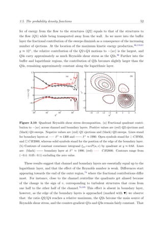 3.5. The probability density functions 52
fer of energy from the ﬂow to the structures (Q2) equals to that of the structures to
the ﬂow (Q1) while being transported away from the wall. As we move into the buﬀer
layer the fractional contribution of the sweeps diminish as a consequence of the increasing
number of ejections. At the location of the maximum kinetic energy production,86,110,61
y ≈ 12+
, the relative contribution of the Q2+Q4 motions to − uv is the largest, and
Q4s carry approximately as much Reynolds shear stress as the Q2s.86
Further into the
buﬀer and logarithmic regions, the contribution of Q2s becomes slightly larger than the
Q4s, remaining approximately constant along the logarithmic layer.
10
0
10
1
10
2
10
3
−1
−0.5
0
0.5
1
1.5
y+
−<uv>Q
(a)
−4 −3 −2 −1 0 1 2 3
−2
−1
0
1
2
3
u+
v+
(b)
Figure 3.10: Quadrant Reynolds shear stress decomposition. (a) Fractional quadrant contri-
bution to − uv across channel and boundary layers. Positive values are (red) Q2 ejections and
(black) Q4 sweeps. Negative values are (red) Q1 ejections and (black) Q3 sweeps. Lines stand
for boundary layers at δ+ ≈ 1300 and δ+ ≈ 1990. Open symbols stand for CH950,
and CH2000, whereas solid symbols stand for the position of the edge of the boundary layer.
(b) Contours of constant covariance integrand ξuv=uvP(u, v) by quadrant at y ≈ 0.6δ. Lines
are: (black) boundary layer at δ+ ≈ 1990, (red) CH2000. Contours range from
(−0.4 : 0.05 : 0.1) excluding the zero value.
These results suggest that channel and boundary layers are essentially equal up to the
logarithmic layer, and that the eﬀect of the Reynolds number is weak. Diﬀerences start
appearing towards the end of the outer region,74
where the fractional contributions diﬀer
most. For instance, close to the channel centreline the quadrants get aliased because
of the change in the sign of v, corresponding to turbulent structures that cross from
one half to the other half of the channel.74,105
This eﬀect is absent in boundary layer,
however, as the edge of the boundary layers is approached (marked with ) we observe
that: the ratio Q2/Q4 reaches a relative maximum, the Q2s become the main source of
Reynolds shear stress, and the counter-gradient Q1s and Q3s remain fairly constant. That
 