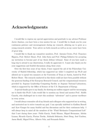 Acknowledgments
I would like to express my special appreciation and gratitude to my advisor Professor
Javier Jim´enez, you have been a true mentor for me. I would like to thank you for your
continuous patience and encouragement during my research, allowing me to grow as a
young research scientist. Your advice on both research as well as on my career have been
of great help.
I would like to thank my committee members, Prof. Antonio Cresto, Prof. Francisco
Higuera, Prof. Robert Moser, Prof. Julio Soria and Prof. Philipp Schlatter for accepting
my invitation to become part of my thesis defense tribunal. Some of you have made a
long trip to attend to my dissertation, I really do appreciate it. I must also thank you for
your suggestions and fruitful discussions along these years.
Over the ﬁrst four years of my thesis, I have enjoyed the aid of the Polytechnic Uni-
versity of Madrid fellowship, which has supported me while I completed my Ph.D and
allowed me to spend two summers at the University of Texas at Austin, hosted by Prof.
Robert Moser. The research conducted in this thesis could not have been possible without
the generous funding of the European Research Council, and the computational resources
provided by Argonne Leadership Computing Facility at Argonne National Laboratory,
which is supported by the Oﬃce of Science of the U.S. Department of Energy.
A special thanks goes to my family, for showing me endless support and for encouraging
me to ﬁnish this Ph.D. I also would like to mention my friend and mentor Prof. Adolfo
Cazorla, who challenged me to start this academic “adventure” and to pursue excellence
in every action.
I would always remember all of my friends and colleagues who supported me in writing,
and motivated me to strive towards my goal. I am specially indebted to Guillem Borrell
and Ayse Gungor for many fruitful and fun discussions and for their continuous help. I
will always keep in mind all the members of the “Fluid Mechanics Computational Lab”
that I met during these years: Pablo Garc´ıa, Yoshi Mizuno, Miguel Hermanns, Adri´an
Lozano, Ricardo Garc´ıa, Florian Tuerke, Atshushi Sekimoto, Siwei Dong, Jos´e Cardesa,
Jason Hackl, Miguel P´erez, Alberto Vela, and Fernando Rubio.
I
 
