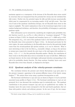 3.5. The probability density functions 53
maximum appears as a consequence of the decrease of the Reynolds shear stress carried
by structures that are transported from the potential free stream into the turbulent ﬂow
(Q4 events). Further into the potential region the Q2s and Q4s increase monotonically,
which must be compensated by an increasing number of Q1 and Q3 events. Note that
even if each of the quadrant contribution diverges, the net Reynolds shear stress in this
region is negligible. The easiest explanation is that at the irrotational region there is only
random background turbulence, and therefore, the probability of belonging to a particular
quadrant equals.
More information can be extracted by considering the weighted joint probability den-
sity function (j.p.d.f), ξuv=uvP(u, v), often referred as “covariance integrand”.186
This
is shown in Figure 3.10(b), for channels and boundary layers at δ+
≈ 2000 and y ≈ 0.6δ.
The integration of ξuv over each of the quadrants leads to the fractional contribution to
the Reynolds shear stress presented in Figure 3.10(a). As discussed previously for the
outer region, the main contribution to the Reynolds shear stress for this particular height
comes from the second-quadrant Q2 ejection motions, as it can be observed. What is
more interesting is that in the two ﬂows ξuv reasonably collapse, as long as the ejections
or sweeps move respectively towards the outer layer or the wall region with moderate ve-
locity, −1/2 < v+
< 1, for this particular Reynolds number. Hereby, the contribution of
these events to the Reynolds shear stress is essentially the same in both ﬂows. Diﬀerences
are found, however, for the events with higher wall-normal velocities corresponding to the
tails of its probability density function. For those motions, boundary layers carry more
Reynolds shear stress than channels, as displayed in the ﬁgure.
3.5.2 Quadrant analysis of the velocity-pressure covariance
The correlation between the pressure and velocity ﬂuctuations uip gives place to
the pressure transport, appearing in the pressure-diﬀusion tensor of the kinetic energy
budgets.58 †
We analyze these terms using a quadrant decomposition as well.
The fractional contributions to up and vp are shown in Figures 3.11(a-b) and their
associated mean proﬁles in Figure 3.11(c). The fractional contributions to wp are not
presented, for it was discussed this correlation must be statistically zero. The quadrant
contributions to the pressure transport up and vp are qualitatively very similar. In
boundary layers the main events correspond to the ﬁrst and fourth quadrants, that are
those with positive velocity and arbitrary pressure. In the case of up , the two compo-
†
The kinetic energy budgets of BL6600 can be consulted on our website.
 