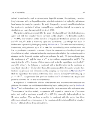 3.6. Conclusions 56
related to small-scales, such as the maximum Reynolds stresses. Since the eddy turn-over
length increases with the Reynolds number, simulations initiated at higher Reynolds num-
bers become increasingly expensive. To avoid this penalty, we used a double-simulation-
box strategy to maximize x within reasonable cost, concluding that all the scales in our
simulation are correctly represented for Reθ > 4800.
One-point statistics, represented by the mean velocity proﬁle and velocity ﬂuctuations,
agree well with the boundary layers surveyed in this chapter. For Reynolds numbers
δ+
≈ 2000, clear evidence of the existence of logarithmic ﬂuctuation proﬁles are found
for w 2+
and p 2+
, both in boundary layers and in channels. An attempt was made to
conﬁrm the logarithmic proﬁle proposed by Marusic et al.113
for the streamwise velocity
ﬂuctuations, using channels up to δ+
≈ 4000, but even that Reynolds number seems too
low to corroborate or reject its existence. One of the consequences of the logarithmic pro-
ﬁles of these attached variables is that the maximum value of their ﬂuctuation intensities
depends on the Reynolds number and is reached near the wall. We have conﬁrmed that
the maximum of u 2+
and the value of p 2+
at the wall are proportional to log(δ+
). The
same is true for w 2+
max. In some of those cases, such as in the logarithmic growth of p 2+
w
and w 2+
max with δ+
, the behavior is consistent with a ﬁxed location for the maximum at
some ﬁxed value of y+
. On the other hand, the maximum of the streamwise velocity ﬂuc-
tuations can probably only be understood by accepting the conclusion in Marusic et al.113
that the logarithmic ﬂuctuation proﬁle only exists above a mesolayer88
extending up to
y+
= 3 δ+1/2
. In agreement with previous observations,73
no evidence of a logarithmic
proﬁle is observed for the wall-normal velocity.
Comparison of external and internal ﬂows conﬁrms that the transverse velocities and
pressure ﬂuctuations are more intense in boundary layers, as originally found by Jim´enez &
Hoyas,73
and we have shown that the same is true for the streamwise velocity ﬂuctuations.
The excesses of the three velocity components with respect to channels are of the same
order, and reach a maximum around y/δ = 0.35–0.5, essentially independently of the
Reynolds number. This has been argued to be consistent with the notion that those
diﬀerences originate as a consequence of the entrainment of irrotational ﬂuid in boundary
layers,74
which is absent from internal ﬂows.
 