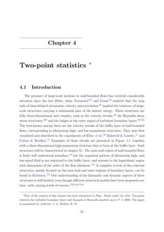 Chapter 4
Two-point statistics ∗
4.1 Introduction
The presence of large-scale motions in wall-bounded ﬂows has received considerable
attention since the late ﬁfties, when Townsend177
and Grant48
realized that the long
tails of time-delayed streamwise velocity autocorrelation43
implied the existence of large-
scale structures carrying a substantial part of the kinetic energy. These structures are
fully three-dimensional and complex, such as the velocity streaks,89
the Reynolds shear
stress structures,105
and the bulges in the outer region of turbulent boundary layers.92,125
The best-known among them are the velocity streaks of the buﬀer layer of wall-bounded
ﬂows, corresponding to alternating high- and low-momentum structures. They were ﬁrst
visualized and described in the experiments of Kline et al.,89
Bakewell & Lumley,11
and
Corino & Brodkey.31
Examples of those streaks are presented in Figure 4.1, together
with a three-dimensional high-momentum structure that is born at the buﬀer layer. Such
structures will be characterized in chapter §5. The near-wall region of wall-bounded ﬂows
is fairly well understood nowadays,70
but the organized pattern of alternating high- and
low-speed ﬂuid is not restricted to the buﬀer layer, and extends to the logarithmic region
with dimensions of the order of the ﬂow thickness.174
A complete review of the coherent
structures, mainly focused on the near-wall and outer regions of boundary layers, can be
found in Robinson.151
Our understanding of the kinematic and dynamic aspects of these
structures is still limited, even though diﬀerent structural models have been proposed over
time, with varying levels of success.179,142,174,8
∗
Part of the content of this chapter has been submitted to Phys. Fluids under the title: Two-point
statistics for turbulent boundary layers and channels at Reynolds numbers up to δ+
≈ 2000. The paper
is coauthored by Jim´enez, J. & Moser, R. D.
57
 