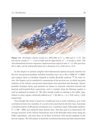 4.1. Introduction 58
Figure 4.1: Streamwise velocity streaks in a ZPG-TBL at δ+ ≈ 1800 and y+ ≈ 15. The
low-velocity streaks u + < −2 are in black and the high-velocity u + > 2 streaks in white. The
three-dimensional structure represents a high-momentum region of value u +=2. Flow goes from
left to right, and the wall-parallel plane has a dimension of Lx=2.6δ and Lz=2.1δ.
In this chapter we present complete three-dimensional spatial two-point statistics for
the new zero-pressure-gradient turbulent boundary layer up to Reθ ≈ 6600 (δ+
≈ 2000),
and compare them to turbulent channels at similar Reynolds numbers.7,60
To some ex-
tent, this chapter can be considered a continuation of the previous one, in which one-point
statistics of the velocity and pressure ﬂuctuations were presented and discussed. Incom-
pressible boundary layers and channels are chosen to represent canonical external and
internal wall-bounded ﬂows respectively, and to correlate them the K´arm´an number is
used as explained in chapter §3. We often classify results as relating to the buﬀer, loga-
rithmic or outer regions, arbitrarily deﬁned as y+
< 80, 80ν/uτ < y < 0.2δ, and y > 0.2δ,
respectively.
Even though this study is based on a traditional tool to study turbulence as it is the
correlation between two variables, it is novel in the sense that for the ﬁrst time, it presents
a detailed analysis of 3D spatial correlations over a moderate range of Reynolds numbers,
δ+
≈ 500 − 2000, and relatively large domain sizes. Our ﬁrst goal is to characterize the
average structure of the velocity ﬂuctuations and of the Reynolds shear stress along the
buﬀer, logarithmic, and outer layer of our ﬂows of interest; with special emphasis on the
last two regions. We will analyze in detail the correlation functions and their characteristic
 