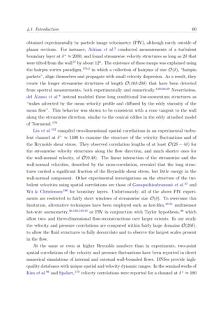 4.1. Introduction 60
obtained experimentally by particle image velocimetry (PIV), although rarely outside of
planar sections. For instance, Adrian et al.2
conducted measurements of a turbulent
boundary layer at δ+
≈ 2000, and found streamwise velocity structures as long as 2δ that
were tilted from the wall57
by about 12o
. The existence of these ramps was explained using
the hairpin vortex paradigm,173,2
in which a collection of hairpins of size O(δ), “hairpin
packets”, align themselves and propagate with small velocity dispersion. As a result, they
create the longer streamwise structures of length O(10δ-20δ) that have been detected
from spectral measurements, both experimentally and numerically.6,60,66,69
Nevertheless,
del ´Alamo et al.8
instead modeled these long conditional low-momentum structures as
“wakes advected by the mean velocity proﬁle and diﬀused by the eddy viscosity of the
mean ﬂow”. This behavior was shown to be consistent with a cone tangent to the wall
along the streamwise direction, similar to the conical eddies in the eddy attached model
of Townsend.179
Liu et al.102
compiled two-dimensional spatial correlations in an experimental turbu-
lent channel at δ+
≈ 1400 to examine the structure of the velocity ﬂuctuations and of
the Reynolds shear stress. They observed correlation lengths of at least O(2δ − 4δ) for
the streamwise velocity structures along the ﬂow direction, and much shorter ones for
the wall-normal velocity, of O(0.4δ). The linear interaction of the streamwise and the
wall-normal velocities, described by the cross-correlation, revealed that the long struc-
tures carried a signiﬁcant fraction of the Reynolds shear stress, but little energy in the
wall-normal component. Other experimental investigations on the structure of the tur-
bulent velocities using spatial correlations are those of Ganapathisubramani et al.47
and
Wu & Christensen196
for boundary layers. Unfortunately, all of the above PIV experi-
ments are restricted to fairly short windows of streamwise size O(δ). To overcome this
limitation, alternative techniques have been employed such as hot-ﬁlm,87,51
multisensor
hot-wire anemometry,66,122,183,10
or PIV in conjunction with Taylor hypothesis,36
which
allow two- and three-dimensional ﬂow-reconstructions over larger extents. In our study
the velocity and pressure correlations are computed within fairly large domains O(20δ),
to allow the ﬂuid structures to fully decorrelate and to observe the largest scales present
in the ﬂow.
At the same or even at higher Reynolds numbers than in experiments, two-point
spatial correlations of the velocity and pressure ﬂuctuations have been reported in direct
numerical simulations of internal and external wall-bounded ﬂows. DNSes provide high-
quality databases with unique spatial and velocity dynamic ranges. In the seminal works of
Kim et al.86
and Spalart,170
velocity correlations were reported for a channel at δ+
≈ 180
 