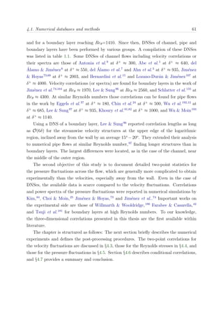 4.1. Numerical databases and methods 61
and for a boundary layer reaching Reθ=1410. Since then, DNSes of channel, pipe and
boundary layers have been performed by various groups. A compilation of these DNSes
was listed in table 1.1. Some DNSes of channel ﬂows including velocity correlations or
their spectra are those of Antonia et al.9
at δ+
≈ 300, Abe et al.1
at δ+
≈ 640, del
´Alamo & Jim´enez6
at δ+
≈ 550, del ´Alamo et al.7
and Ahn et al.3
at δ+
≈ 935, Jim´enez
& Hoyas73,60
at δ+
≈ 2003, and Bernardini et al.15
and Lozano-Dur´an & Jim´enez107
at
δ+
≈ 4000. Velocity correlations (or spectra) are found for boundary layers in the work of
Jim´enez et al.74,164
at Reθ ≈ 1970, Lee & Sung96
at Reθ ≈ 2560, and Schlatter et al.155
at
Reθ ≈ 4300. At similar Reynolds numbers those correlations can be found for pipe ﬂows
in the work by Eggels et al.37
at δ+
≈ 180, Chin et al.24
at δ+
≈ 500, Wu et al.192,12
at
δ+
≈ 685, Lee & Sung97
at δ+
≈ 935, Khoury et al.81,82
at δ+
≈ 1000, and Wu & Moin193
at δ+
≈ 1140.
Using a DNS of a boundary layer, Lee & Sung96
reported correlation lengths as long
as O(6δ) for the streamwise velocity structures at the upper edge of the logarithmic
region, inclined away from the wall by an average 15o
−20o
. They extended their analysis
to numerical pipe ﬂows at similar Reynolds number,97
ﬁnding longer structures than in
boundary layers. The largest diﬀerences were located, as in the case of the channel, near
the middle of the outer region.
The second objective of this study is to document detailed two-point statistics for
the pressure ﬂuctuations across the ﬂow, which are generally more complicated to obtain
experimentally than the velocities, especially away from the wall. Even in the case of
DNSes, the available data is scarce compared to the velocity ﬂuctuations. Correlations
and power spectra of the pressure ﬂuctuations were reported in numerical simulations by
Kim,84
, Choi & Moin,25
Jim´enez & Hoyas,73
and Jim´enez et al..74
Important works on
the experimental side are those of Willmarth & Wooldridge,190
Farabee & Casarella,42
and Tsuji et al.181
for boundary layers at high Reynolds numbers. To our knowledge,
the three-dimensional correlations presented in this thesis are the ﬁrst available within
literature.
The chapter is structured as follows: The next section brieﬂy describes the numerical
experiments and deﬁnes the post-processing procedures. The two-point correlations for
the velocity ﬂuctuations are discussed in §4.3, those for the Reynolds stresses in §4.4, and
those for the pressure ﬂuctuations in §4.5. Section §4.6 describes conditional correlations,
and §4.7 provides a summary and conclusion.
 