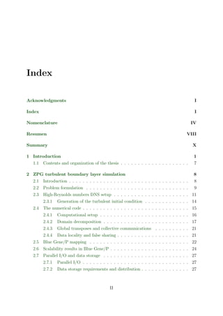Index
Acknowledgments I
Index I
Nomenclature IV
Resumen VIII
Summary X
1 Introduction 1
1.1 Contents and organization of the thesis . . . . . . . . . . . . . . . . . . . . 7
2 ZPG turbulent boundary layer simulation 8
2.1 Introduction . . . . . . . . . . . . . . . . . . . . . . . . . . . . . . . . . . . 8
2.2 Problem formulation . . . . . . . . . . . . . . . . . . . . . . . . . . . . . . 9
2.3 High-Reynolds numbers DNS setup . . . . . . . . . . . . . . . . . . . . . . 11
2.3.1 Generation of the turbulent initial condition . . . . . . . . . . . . . 14
2.4 The numerical code . . . . . . . . . . . . . . . . . . . . . . . . . . . . . . . 15
2.4.1 Computational setup . . . . . . . . . . . . . . . . . . . . . . . . . . 16
2.4.2 Domain decomposition . . . . . . . . . . . . . . . . . . . . . . . . . 17
2.4.3 Global transposes and collective communications . . . . . . . . . . 21
2.4.4 Data locality and false sharing . . . . . . . . . . . . . . . . . . . . . 21
2.5 Blue Gene/P mapping . . . . . . . . . . . . . . . . . . . . . . . . . . . . . 22
2.6 Scalability results in Blue Gene/P . . . . . . . . . . . . . . . . . . . . . . . 24
2.7 Parallel I/O and data storage . . . . . . . . . . . . . . . . . . . . . . . . . 27
2.7.1 Parallel I/O . . . . . . . . . . . . . . . . . . . . . . . . . . . . . . . 27
2.7.2 Data storage requirements and distribution . . . . . . . . . . . . . . 27
II
 