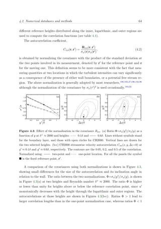 4.2. Numerical databases and methods 64
diﬀerent reference heights distributed along the inner, logarithmic, and outer regions are
used to compute the correlation functions (see table 4.1).
The autocorrelation coeﬃcient,
Cψφ(r, r ) =
Rψφ(r, r )
σψ(r)σφ(r )
, (4.2)
is obtained by normalizing the covariance with the product of the standard deviation at
the two points involved in its measurement, denoted by r for the reference point and r
for the moving one. This deﬁnition seems to be more consistent with the fact that mea-
suring quantities at two locations in which the turbulent intensities can vary signiﬁcantly
as a consequence of the presence of either wall boundaries, or a potential free stream re-
gion. The above normalization is generally adopted by most researchers,180,102,47,196,144,96
although the normalization of the covariance by σψ(r )2
is used occasionally.183,35
0.2 0.4 0.6 0.8 1
0
0.25
0.5
0.75
1
1.25
1.5
y ′
/δ
σ′
/σ
(a)
∆x/δ
y/δ
(b)
−9 −6 −3 0 3 6 9
0
0.2
0.4
0.6
0.8
1
1.2
∆x/δ
y/δ
(c)
−9 −6 −3 0 3 6 9
0
0.2
0.4
0.6
0.8
1
1.2
Figure 4.3: Eﬀect of the normalization in the covariance Ruu. (a) Ratio Φ=σu(y )/σu(y) as a
function of y at δ+ ≈ 2000 and heights: 0.1δ and 0.6δ. Lines without symbols stand
for the boundary layer, and those with open circles for CH2000. Vertical lines are drawn for
the two selected heights. (b-c) CH2000 streamwise velocity autocorrelation Cuu(x, y, ∆z=0) at
y ≈ 0.1δ and y ≈ 0.6δ, respectively. The contours are the 0.05, 0.2, and 0.5 of the correlation.
Normalized using: two-point and one-point location. For all the panels the symbol
is the ﬁxed reference point, r .
A comparison of the covariances using both normalizations is shown in Figure 4.3,
showing small diﬀerences for the size of the autocorrelation and its inclination angle in
relation to the wall. The ratio between the two normalizations, Φ=σu(y )/σu(y), is shown
in Figure 4.3(a) at two heights and Reynolds number δ+
≈ 2000. The ratio Φ is higher
or lower than unity for heights above or below the reference correlation point, since u
monotonically decreases with the height through the logarithmic and outer regions. The
autocorrelations at those heights are shown in Figures 4.3(b-c). Ratios Φ > 1 lead to
larger correlation lengths than in the one-point normalization case, whereas ratios Φ < 1
 