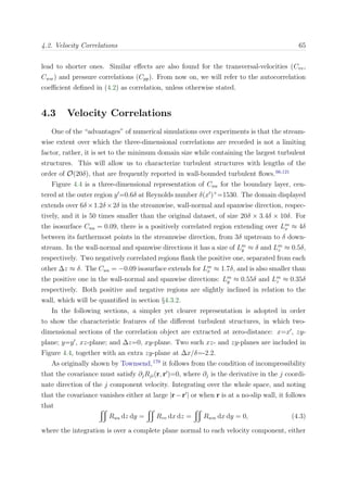 4.2. Velocity Correlations 65
lead to shorter ones. Similar eﬀects are also found for the transversal-velocities (Cvv,
Cww) and pressure correlations (Cpp). From now on, we will refer to the autocorrelation
coeﬃcient deﬁned in (4.2) as correlation, unless otherwise stated.
4.3 Velocity Correlations
One of the “advantages” of numerical simulations over experiments is that the stream-
wise extent over which the three-dimensional correlations are recorded is not a limiting
factor, rather, it is set to the minimum domain size while containing the largest turbulent
structures. This will allow us to characterize turbulent structures with lengths of the
order of O(20δ), that are frequently reported in wall-bounded turbulent ﬂows.66,121
Figure 4.4 is a three-dimensional representation of Cuu for the boundary layer, cen-
tered at the outer region y =0.6δ at Reynolds number δ(x )+
=1530. The domain displayed
extends over 6δ ×1.2δ ×2δ in the streamwise, wall-normal and spanwise direction, respec-
tively, and it is 50 times smaller than the original dataset, of size 20δ × 3.4δ × 10δ. For
the isosurface Cuu = 0.09, there is a positively correlated region extending over Lm
x ≈ 4δ
between its farthermost points in the streamwise direction, from 3δ upstream to δ down-
stream. In the wall-normal and spanwise directions it has a size of Lm
y ≈ δ and Lm
z ≈ 0.5δ,
respectively. Two negatively correlated regions ﬂank the positive one, separated from each
other ∆z ≈ δ. The Cuu = −0.09 isosurface extends for Lm
x ≈ 1.7δ, and is also smaller than
the positive one in the wall-normal and spanwise directions: Lm
y ≈ 0.55δ and Lm
z ≈ 0.35δ
respectively. Both positive and negative regions are slightly inclined in relation to the
wall, which will be quantiﬁed in section §4.3.2.
In the following sections, a simpler yet clearer representation is adopted in order
to show the characteristic features of the diﬀerent turbulent structures, in which two-
dimensional sections of the correlation object are extracted at zero-distance: x=x , zy-
plane; y=y , xz-plane; and ∆z=0, xy-plane. Two such xz- and zy-planes are included in
Figure 4.4, together with an extra zy-plane at ∆x/δ=-2.2.
As originally shown by Townsend,179
it follows from the condition of incompressibility
that the covariance must satisfy ∂jRji(r, r )=0, where ∂j is the derivative in the j coordi-
nate direction of the j component velocity. Integrating over the whole space, and noting
that the covariance vanishes either at large |r−r | or when r is at a no-slip wall, it follows
that
Ruu dz dy = Rvv dx dz = Rww dx dy = 0, (4.3)
where the integration is over a complete plane normal to each velocity component, either
 