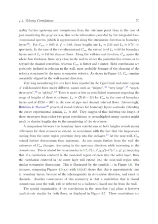 4.3. Velocity Correlations 70
erably further upstream and downstream from the reference point than in the case of
just considering the y=y section, that is the information provided by the integrated two-
dimensional spectra (which is approximated along the streamwise direction in boundary
layers74
). For Cww = 0.05 at y = 0.8δ, those lengths are Lx ≈ 2.5δ and Lx ≈ 0.7δ, re-
spectively. In the case of the two-dimensional Cuu, the extend is of Lx ≈ 6δ for boundary
layers and of Lx ≈ 15δ for channel ﬂows. Along the wall-normal direction, Cuu spans the
whole ﬂow thickness, from very close to the wall to either the potential free stream or to
beyond the channel centerline, whereas Cww is ﬂatter and thinner. Both correlations are
positively inclined in relation to the wall, most probably because of the shearing of the
velocity structures by the mean streamwise velocity. As shown in Figure 4.5, Cvv remains
essentially aligned in the wall-normal direction.
Very long meandering features have been reported in the logarithmic and outer regions
of wall-bounded ﬂows under diﬀerent names such as “largest”,68
“very large”,87
“super-
structures”,66
or “global”.6,7
There is more or less an established consensus regarding the
range of lengths of these structures, Lx ≈ O(4δ − 5δ) for Cuu in the case of boundary
layers and of O(9δ − 20δ) in the case of pipe and channel internal ﬂows. Interestingly,
Hutchins & Marusic66
presented visual evidence for boundary layers u-streaks extending
the entire experimental domain, Lx ≈ 20δ. They suggested that inferring the length of
these structures from either two-point correlations or premultiplied energy spectra might
result in shorter lengths due to the meandering of the structures.
A comparison between the boundary layer correlations at both heights reveals minor
diﬀerences for their streamwise extend, in accordance with the fact that the large-scales
coming from the outer region penetrate deep into the sublayer.73
At the near-wall, Cuu
extend further downstream than upstream. As one moves further from the wall the
coherence of Cuu changes, decreasing in the upstream direction while increasing in the
downstream. This is related to the symmetry in 4.2, C(x, x , y, y )=C(x , x, y , y), implying
that if a correlation centered in the near-wall region extends into the outer layer, then
the correlation centered in the outer layer will extend into the near-wall region with
similar streamwise dimensions. This is illustrated by the symbols in Figure 4.6. For
instance, comparing Figures 4.6(a,c) with 4.6(e,f) shows that this is approximately true
in boundary layers, because of the inhomogeneity in streamwise direction, and exact in
channels. Another consequence of this symmetry is that a correlation that is biased
downstream near the wall, will be reﬂected to a backward-biased one far from the wall.
The spatial organization of the correlations in the cross-ﬂow (zy) plane is however
qualitatively similar for both ﬂows, as displayed in Figure 4.7. These correlations are
 