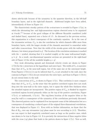 4.3. Velocity Correlations 71
shown side-by-side because of the symmetry in the spanwise direction, in the left-half
boundary layers, and in the right-half channels. Additional heights have been added,
intermediately of those in Figure 4.6.
The characteristic streaky pattern of the u-structures is revealed in Figure 4.7(a), in
which the alternating low- and high-momentum regions observed seem to be organized
at δ-scale,174
because of the good collapse of the diﬀerent Reynolds considered (solid
and dashed lines), separated over a factor of 1.5. As discussed in the previous section,
this organization is a direct consequence of the continuity equation. As in the case of
the streamwise sections, Cuu is also the correlation for which channels diﬀer more from
boundary layers, with the longer streaks of the channels associated to somewhat wider
and taller cross-sections. Note that the width of the streaks grows with the wall-normal
distance, but slower proportional to y . The location of the correlation minimum is marked
with the + symbol, showing that it is reached roughly at the same wall-normal height,
y ≈ y . As a result, one-dimensional spanwise sections are presented in the right-hand
side of Figure 4.9 for all the available heights y = y .
Very weak alternating upwash and downwash velocity events are shown in Figure
4.7(b) for the v-structures at the logarithmic and outer layer. The width of Cvv is narrower
than that of Cuu in the near-wall region, but of the same size at the outermost height.
From Figures 4.7(b:i-iv) it can be inferred that Cvv is not attached to the wall, since the
contours in Figure 4.7(b:i) do not extend into the outer layer, and those in Figure 4.7(b:iv)
do not extend down to the wall.
The cross-section of Cww is shown in Figure 4.7(c). This corelation is more compact
than that of Cuu or Cvv, in the sense that the positive correlated region does not reach
deep into the near-wall or the outer region, but it spans the whole ﬂow thickness when
the attached regions are incorporated. The positive region of Cww is ﬂanked by negative
correlated regions located primarily either on the top of the positive correlation, Figure
4.7(c:i), or underneath, 4.7(c:iv). The top/down location of the negative lobes at the
near/far wall is a consequence of the symmetry of the correlations previously discussed.
The observed pattern can be explained if we incorporate some of the information lost as a
consequence of considering a reduced space of the original three-dimensional correlations,
that was displayed in Figure 4.5. Even with no further information, we know that the
ﬂux of Rww over any streamwise (xy) plane must be zero according to (4.3). Therefore,
one can expect to ﬁnd negatively correlated zones as large as the positive ones, which
was shown to be true in Figure 4.6. It is precisely the intersection of these negative lobes
with the cross (zy) plane that leads to the pattern shown in ﬁgure 4.7(c). Note as well,
 
