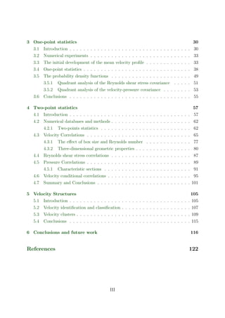 3 One-point statistics 30
3.1 Introduction . . . . . . . . . . . . . . . . . . . . . . . . . . . . . . . . . . . 30
3.2 Numerical experiments . . . . . . . . . . . . . . . . . . . . . . . . . . . . . 33
3.3 The initial development of the mean velocity proﬁle . . . . . . . . . . . . . 33
3.4 One-point statistics . . . . . . . . . . . . . . . . . . . . . . . . . . . . . . . 38
3.5 The probability density functions . . . . . . . . . . . . . . . . . . . . . . . 49
3.5.1 Quadrant analysis of the Reynolds shear stress covariance . . . . . 51
3.5.2 Quadrant analysis of the velocity-pressure covariance . . . . . . . . 53
3.6 Conclusions . . . . . . . . . . . . . . . . . . . . . . . . . . . . . . . . . . . 55
4 Two-point statistics 57
4.1 Introduction . . . . . . . . . . . . . . . . . . . . . . . . . . . . . . . . . . . 57
4.2 Numerical databases and methods . . . . . . . . . . . . . . . . . . . . . . . 62
4.2.1 Two-points statistics . . . . . . . . . . . . . . . . . . . . . . . . . . 62
4.3 Velocity Correlations . . . . . . . . . . . . . . . . . . . . . . . . . . . . . . 65
4.3.1 The eﬀect of box size and Reynolds number . . . . . . . . . . . . . 77
4.3.2 Three-dimensional geometric properties . . . . . . . . . . . . . . . . 80
4.4 Reynolds shear stress correlations . . . . . . . . . . . . . . . . . . . . . . . 87
4.5 Pressure Correlations . . . . . . . . . . . . . . . . . . . . . . . . . . . . . . 89
4.5.1 Characteristic sections . . . . . . . . . . . . . . . . . . . . . . . . . 91
4.6 Velocity conditional correlations . . . . . . . . . . . . . . . . . . . . . . . . 95
4.7 Summary and Conclusions . . . . . . . . . . . . . . . . . . . . . . . . . . . 101
5 Velocity Structures 105
5.1 Introduction . . . . . . . . . . . . . . . . . . . . . . . . . . . . . . . . . . . 105
5.2 Velocity identiﬁcation and classiﬁcation . . . . . . . . . . . . . . . . . . . . 107
5.3 Velocity clusters . . . . . . . . . . . . . . . . . . . . . . . . . . . . . . . . . 109
5.4 Conclusions . . . . . . . . . . . . . . . . . . . . . . . . . . . . . . . . . . . 115
6 Conclusions and future work 116
References 122
III
 