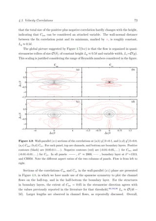 4.3. Velocity Correlations 73
that the total size of the positive plus negative correlation hardly changes with the height,
indicating that Cww can be considered an attached variable. The wall-normal distance
between the ﬁx correlation point and its minimum, marked by +, is roughly constant,
Ly ≈ 0.5δ.
The global picture suggested by Figure 4.7(b-c) is that the ﬂow is organized in quasi-
streamwise rollers of size O(δ), of constant height Ly ≈ 0.5δ and variable width, Lz=O(y).
This scaling is justiﬁed considering the range of Reynolds numbers considered in the ﬁgure.
(b)
C
vv
(d)
∆x/δ
−1.5 −0.75 0 0.75 1.5
(a)
C
uu
∆z/δ
−1.5
−1
−0.5
0
0.5
1
(c)
∆x/δ
∆z/δ
−4 0 4
−1.5
−1
−0.5
0
0.5
1
Figure 4.8: Wall-parallel (xz) sections of the correlations at (a,b) y /δ=0.1, and (c,d) y /δ=0.8.
(a,c) Cuu; (b,d) Cvv. For each panel, top are channels, and bottom are boundary layers. Positive
contours (black) are (0.05:0.1:. . . ). Negative contours (red) are (-0.01:-0.05,. . . ) for Cuu, and
(-0.01:-0.01:. . . ) for Cvv. In all panels: , δ+ ≈ 2000; , boundary layer at δ+=1313,
and CH950. Note the diﬀerent aspect ratios of the two columns of panels. Flow is from left to
right.
Sections of the correlations Cuu and Cvv in the wall-parallel (xz) plane are presented
in Figure 4.8, in which we have made use of the spanwise symmetry to plot the channel
ﬂows on the half-top, and in the half-bottom the boundary layer. For the structures
in boundary layers, the extent of Cuu = 0.05 in the streamwise direction agrees with
the values previously reported in the literature for that threshold,66,183,96
Lx ≈ O(4δ −
5δ). Larger lengths are observed in channel ﬂows, as repeatedly discussed. Overall,
 