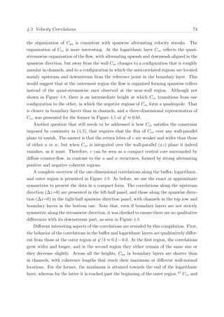 4.3. Velocity Correlations 74
the organization of Cuu is consistent with spanwise alternating velocity streaks. The
organization of Cvv is more interesting. At the logarithmic layer Cvv reﬂects the quasi-
streamwise organization of the ﬂow, with alternating upwash and downwash aligned in the
spanwise direction, but away from the wall Cvv changes to a conﬁguration that is roughly
annular in channels, and to a conﬁguration in which the anticorrelated regions are located
mainly upstream and downstream from the reference point in the boundary layer. This
would suggest that at the outermost region the ﬂow is organized forming spanwise rollers
instead of the quasi-streamwise ones observed at the near-wall region. Although not
shown in Figure 4.8, there is an intermediate height at which Cvv transitions from one
conﬁguration to the other, in which the negative regions of Cvv form a quadrupole. That
is clearer in boundary layers than in channels, and a three-dimensional representation of
Cvv was presented for the former in Figure 4.5 at y ≈ 0.6δ.
Another question that still needs to be addressed is how Cvv satisﬁes the constraint
imposed by continuity in (4.3), that requires that the ﬂux of Cvv over any wall-parallel
plane to vanish. The answer is that the return lobes of v are weaker and wider than those
of either u or w, but when Cvv is integrated over the wall-parallel (xz) plane it indeed
vanishes, as it must. Therefore, v can be seen as a compact central core surrounded by
diﬀuse counter-ﬂow, in contrast to the u and w structures, formed by strong alternating
positive and negative coherent regions.
A complete overview of the one-dimensional correlations along the buﬀer, logarithmic,
and outer region is presented in Figure 4.9. As before, we use the exact or approximate
symmetries to present the data in a compact form. The correlations along the upstream
direction (∆z=0) are presented in the left-half panel, and those along the spanwise direc-
tion (∆x=0) in the right-half spanwise direction panel, with channels in the top row and
boundary layers in the bottom one. Note that, even if boundary layers are not strictly
symmetric along the streamwise direction, it was checked to ensure there are no qualitative
diﬀerences with its downstream part, as seen in Figure 4.8.
Diﬀerent interesting aspects of the correlations are revealed by this compilation. First,
the behavior of the correlations in the buﬀer and logarithmic layers are qualitatively diﬀer-
ent from those at the outer region at y /δ ≈ 0.2−0.3. At the ﬁrst region, the correlations
grow wider and longer, and in the second region they either remain of the same size or
they decrease slightly. Across all the heights, Cuu in boundary layers are shorter than
in channels, with coherence lengths that reach their maximum at diﬀerent wall-normal
locations. For the former, the maximum is attained towards the end of the logarithmic
layer, whereas for the latter it is reached past the beginning of the outer region.47
Cvv and
 